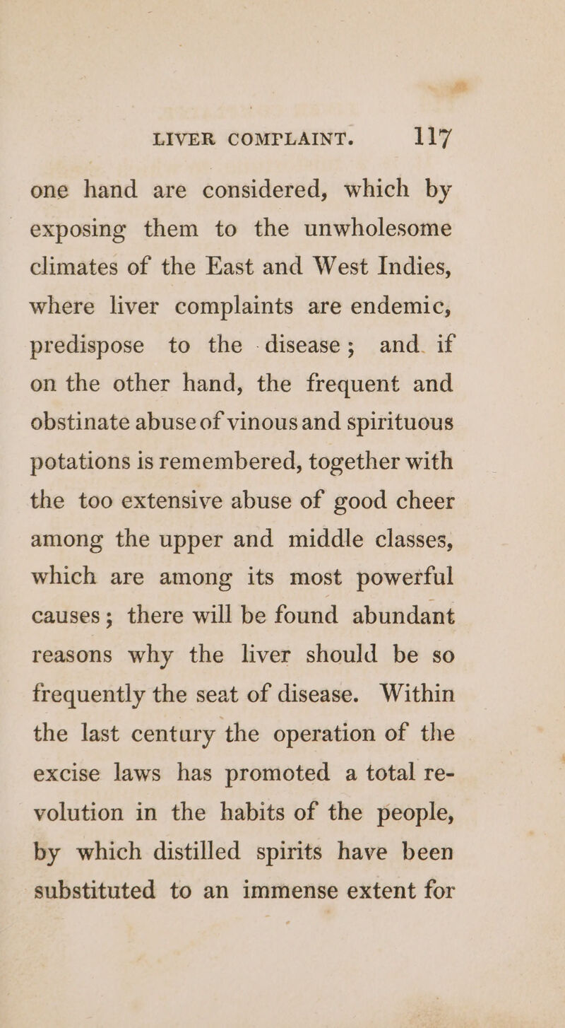 ied LIVER COMPLAINT. 117 one hand are considered, which by exposing them to the unwholesome climates of the East and West Indies, where liver complaints are endemic, predispose to the -disease; and. if on the other hand, the frequent and obstinate abuse of vinous and spirituous potations is remembered, together with the too extensive abuse of good cheer among the upper and middle classes, which are among its most powerful causes; there will be found abundant reasons why the liver should be so frequently the seat of disease. Within the last century the operation of the excise laws has promoted a total re- volution in the habits of the people, by which distilled spirits have been substituted to an immense extent for