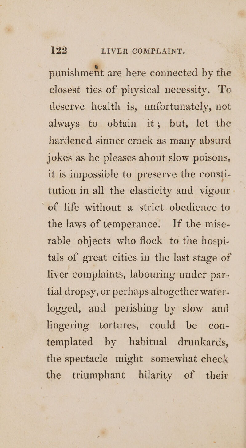 punishment are here connected by the closest ties of physical necessity. To deserve health is, unfortunately, not always to obtain it; but, let the hardened sinner crack as many absurd jokes as he pleases about slow poisons, it is impossible to preserve the consti- tution in all the elasticity and vigour - ‘of life without a strict obedience to the laws of temperance. If the mise- rable objects who flock to the hospi- tals of great cities in the last stage of liver complaints, labouring under par- tial dropsy, or perhaps altogether water- logged, and perishing by slow and lingering tortures, could be con- templated by habitual drunkards, the spectacle might somewhat check the triumphant hilarity of their