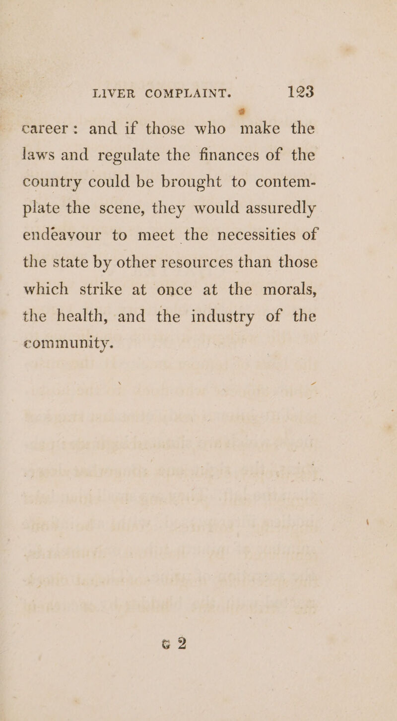 @ career: and if those who make the laws and regulate the finances of the country could be brought to contem- plate the scene, they would assuredly endeayour to meet the necessities of the state by other resources than those which strike at once at the morals, the health, and the industry of the eommunity. G 2