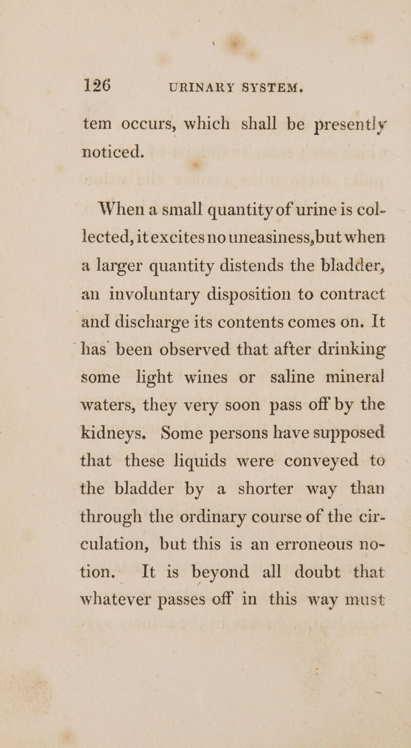 tem occurs, which shall be presently noticed. When a small quantity of urine is col- lected, itexcites no uneasiness, but when a larger quantity distends the bladder, an involuntary disposition to contract and discharge its contents comes on. It ‘has been observed that after drinking some light wines or saline mineral waters, they very soon pass off by the kidneys. Some persons have supposed that these liquids were conveyed to the bladder by a shorter way than through the ordinary course of the cir- culation, but this is an erroneous no- tion. It is beyond all doubt that whatever passes off in this way must