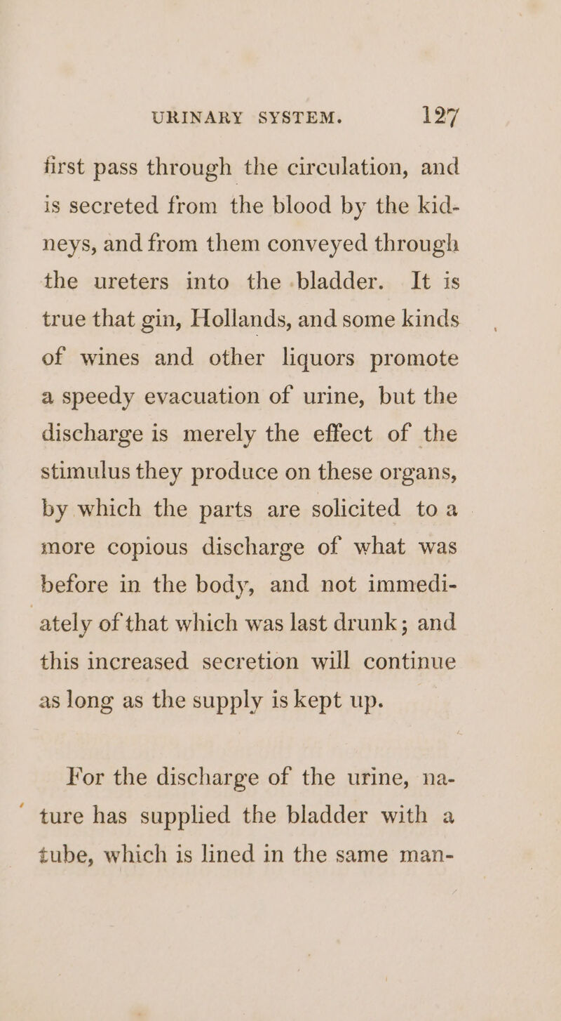 first pass through the circulation, and is secreted from the blood by the kid- neys, and from them conveyed through the ureters into the bladder. It is true that gin, Hollands, and some kinds of wines and other liquors promote a speedy evacuation of urine, but the discharge is merely the effect of the stimulus they produce on these organs, by which the parts are solicited toa more copious discharge of what was before in the body, and not immedi- ately of that which was last drunk; and this increased secretion will continue as long as the supply is kept up. For the discharge of the urine, na- ture has supplied the bladder with a tube, which is lined in the same man-