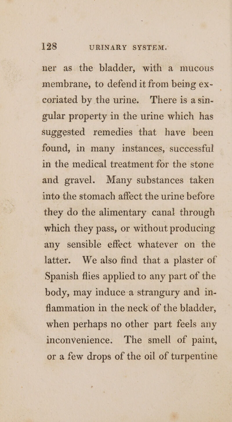 ner as the bladder, with a mucous membrane, to defend it from being ex- coriated by the urine. There is a sin- gular property in the urine which has suggested remedies that have been found, in many instances, successful in the medical treatment for the stone and gravel. Many substances taken into the stomach affect the urine before they do the alimentary canal through which they pass, or without producing any sensible effect whatever on the latter. We also find that a plaster of Spanish flies applied to any part of the body, may induce a strangury and in- flammation in the neck of the bladder, when perhaps no other part feels any inconvenience. ‘The smell of paint, or a few drops of the oil of turpentine