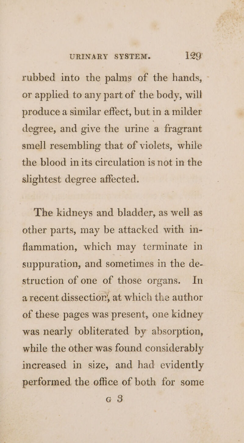 rubbed into the palms of the hands, - or applied to any part of the body, will produce a similar effect, but in a milder degree, and give the urine a fragrant smell resembling that of violets, while the blood in its circulation is not in the slightest degree affected. The kidneys and bladder, as well as other parts, may be attacked with in- flammation, which may terminate in suppuration, and sometimes in the de- struction of one of those organs. In a recent dissection, at which the author of these pages was present, one kidney was nearly obliterated by absorption, while the other was found considerably increased in size, and had evidently performed. the office of both for some G 3