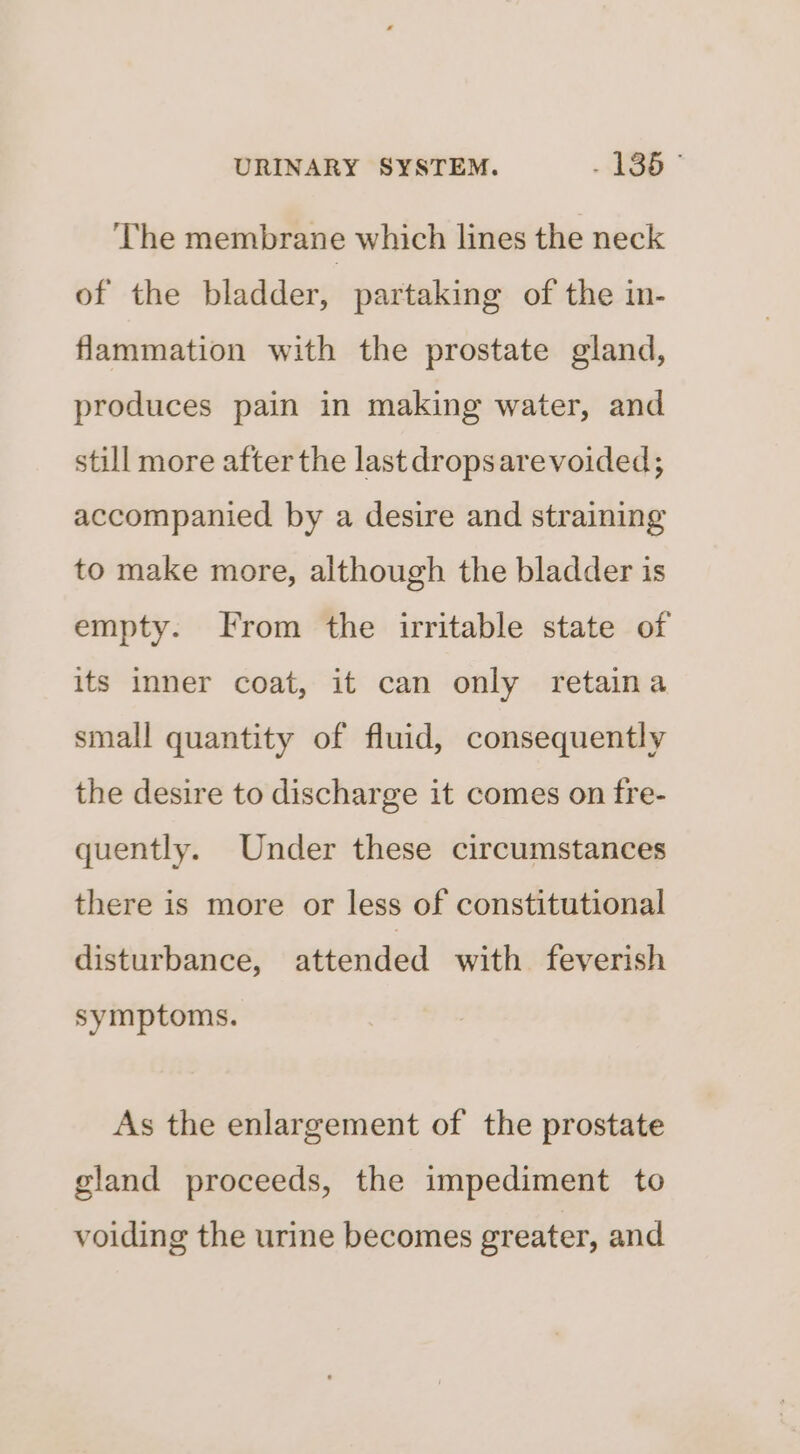 The membrane which lines the neck of the bladder, partaking of the in- flammation with the prostate gland, produces pain in making water, and still more after the last dropsare voided; accompanied by a desire and straining to make more, although the bladder is empty. From the irritable state of its inner coat, it can only retaina small quantity of fluid, consequently the desire to discharge it comes on fre- quently. Under these circumstances there is more or less of constitutional disturbance, attended with feverish symptoms. As the enlargement of the prostate gland proceeds, the impediment to voiding the urine becomes greater, and