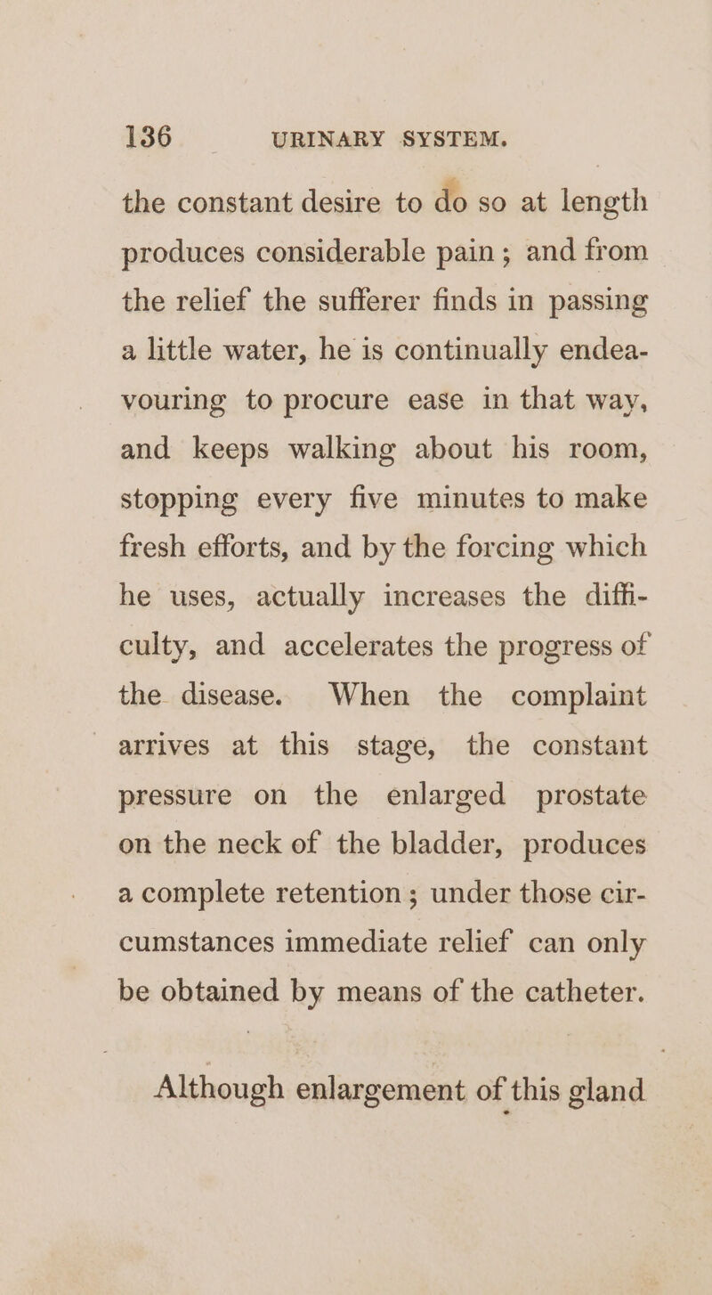 the constant desire to do so at length produces considerable pain; and from the relief the sufferer finds in passing a little water, he is continually endea- vouring to procure ease in that way, and keeps walking about his room, stopping every five minutes to make fresh efforts, and by the forcing which he uses, actually increases the difh- culty, and accelerates the progress of the disease. When the complaint arrives at this stage, the constant pressure on the enlarged prostate on the neck of the bladder, produces a complete retention ; under those cir- cumstances immediate relief can only be obtained by means of the catheter. Although enlargement of this gland