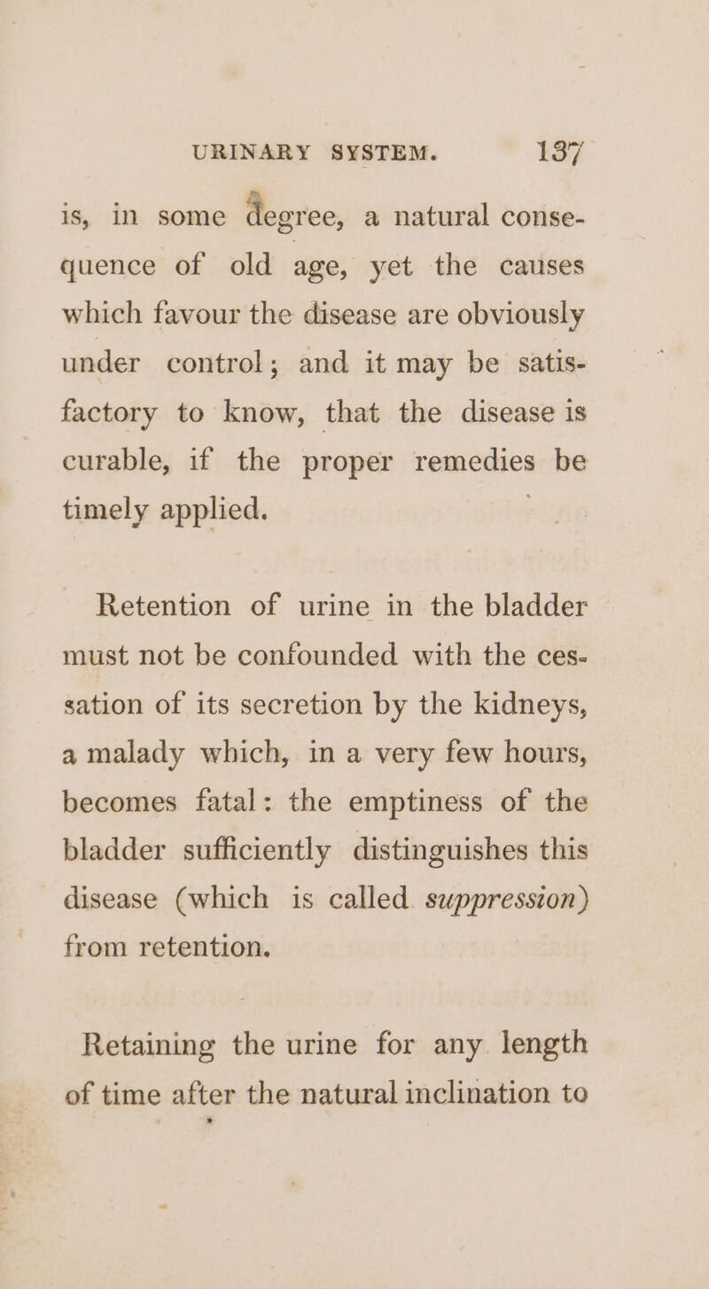 is, in some degree, a natural conse- quence of old age, yet the causes which favour the disease are obviously under control; and it may be satis- factory to know, that the disease is curable, if the proper remedies be timely applied. Retention of urine in the bladder must not be confounded with the ces- sation of its secretion by the kidneys, a malady which, in a very few hours, becomes fatal: the emptiness of the bladder sufficiently distinguishes this disease (which is called suppresszon) from retention. Retaining the urine for any. length of time after the natural inclination to