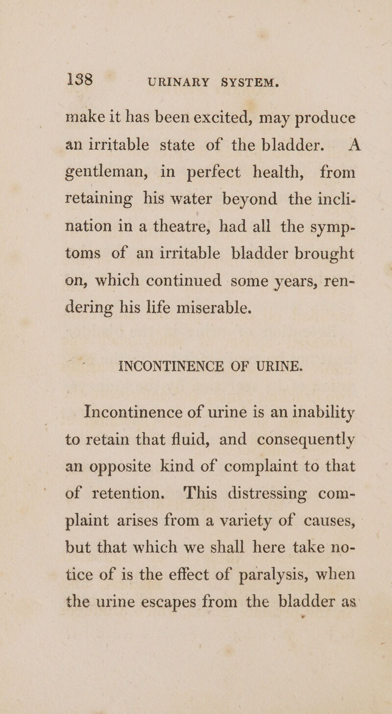 make it has been excited, may produce an irritable state of the bladder. &lt;A gentleman, in perfect health, from retaining his water beyond the incli- nation in a theatre, had all the symp- toms of an irritable bladder brought on, which continued some years, ren- dering his life miserable. INCONTINENCE OF URINE. Incontinence of urine is an inability to retain that fluid, and consequently an opposite kind of complaint to that of retention. This distressing com- plaint arises from a variety of causes, | but that which we shall here take no- tice of is the effect of paralysis, when the urine escapes from the bladder as *