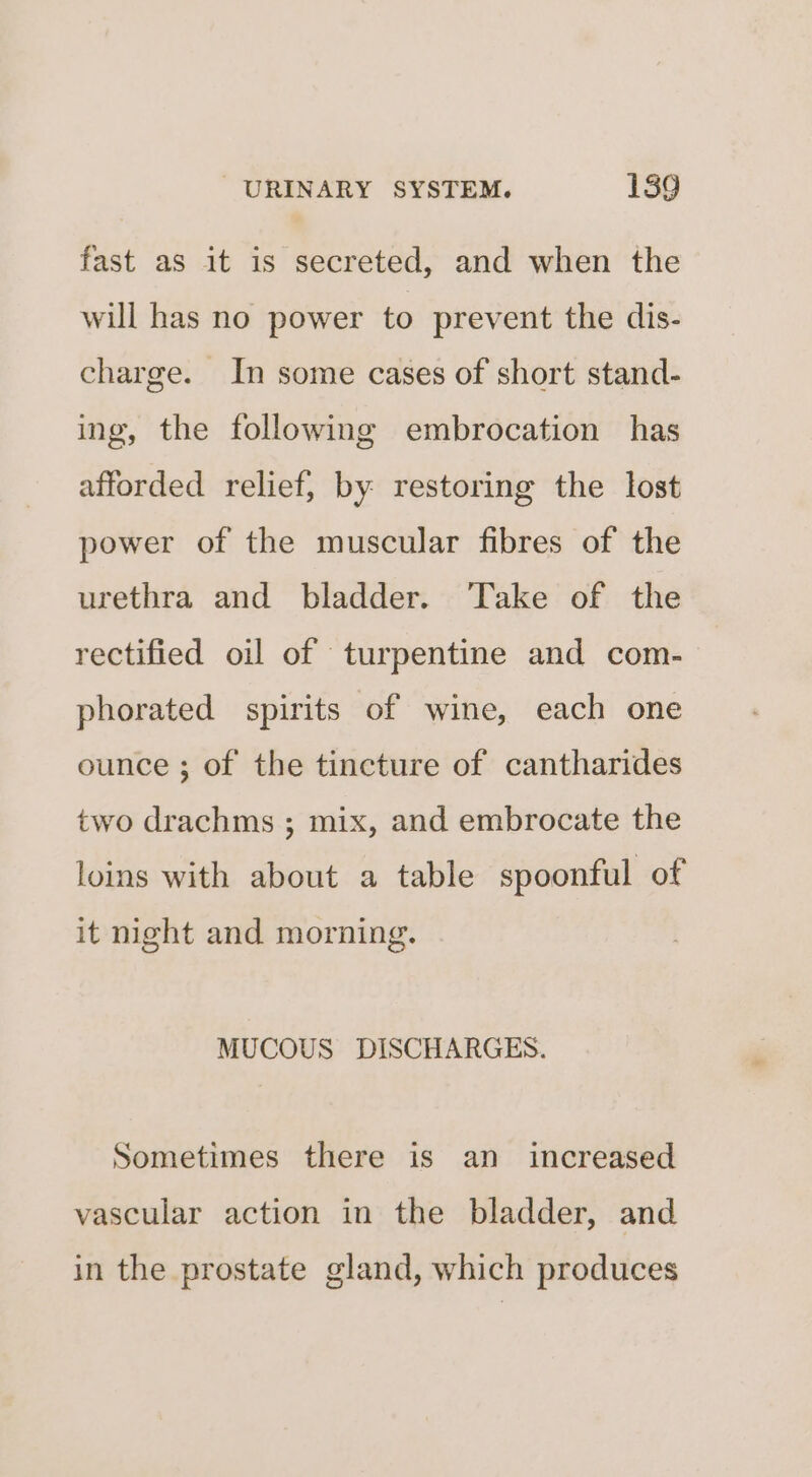 fast as it is secreted, and when the will has no power to prevent the dis- charge. In some cases of short stand- ing, the following embrocation has afforded relief, by restoring the lost power of the muscular fibres of the urethra and bladder. Take of the rectified oil of turpentine and com- phorated spirits of wine, each one ounce ; of the tincture of cantharides two drachms ; mix, and embrocate the loins with about a table spoonful of it night and morning. MUCOUS DISCHARGES. Sometimes there is an increased vascular action in the bladder, and in the prostate gland, which produces