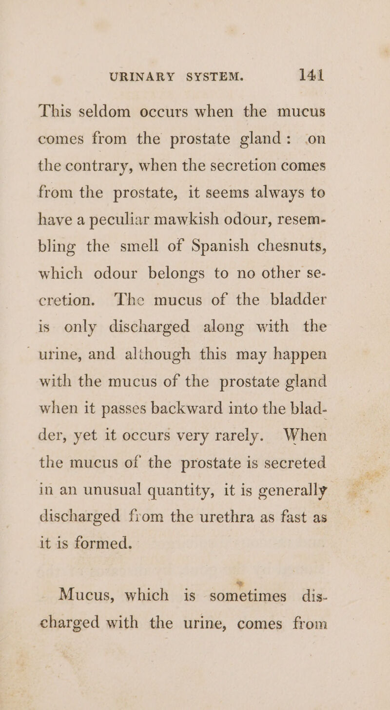 This seldom occurs when the mucus comes from the prostate gland: on the contrary, when the secretion comes from the prostate, it seems always to have a peculiar mawkish odour, resem- bling the smell of Spanish chesnuts, which odour belongs to no other se- cretion. ‘The mucus of the bladder is only discharged along with the urine, and although this may happen with the mucus of the prostate gland when it passes backward into the blad- der, yet it occurs very rarely. When the mucus of the prostate is secreted in an unusual quantity, it is generally discharged fiom the urethra as fast as it is formed. ; j . ; Mucus, which is sometimes dis- charged with the urine, comes from