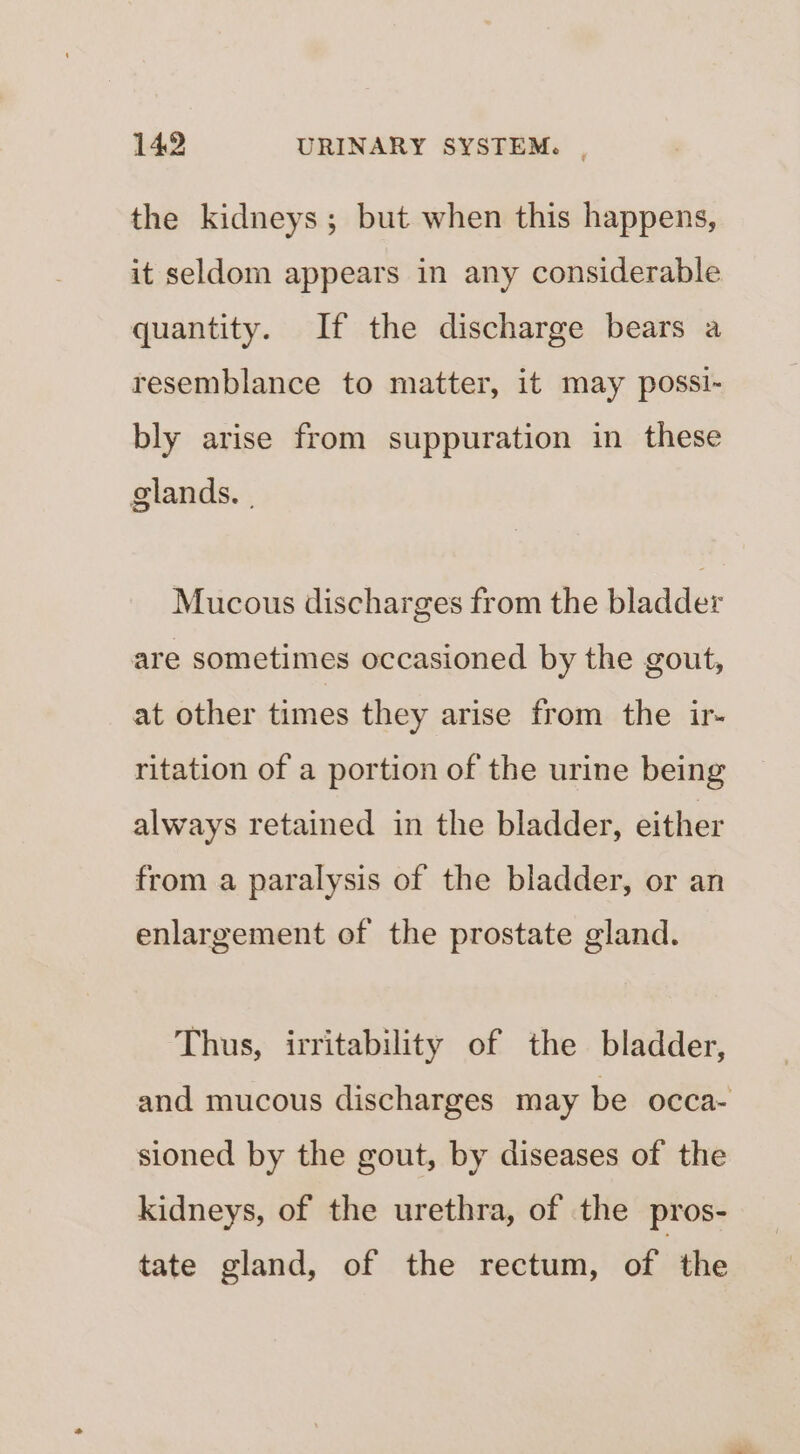 the kidneys; but when this happens, it seldom appears in any considerable quantity. If the discharge bears a resemblance to matter, it may possi- bly arise from suppuration in these glands. | Mucous discharges from the bladder are sometimes occasioned by the gout, at other times they arise from the ir- ritation of a portion of the urine being always retained in the bladder, either from a paralysis of the bladder, or an enlargement of the prostate gland. Thus, irritability of the bladder, and mucous discharges may be occa- sioned by the gout, by diseases of the kidneys, of the urethra, of the pros- tate gland, of the rectum, of bi