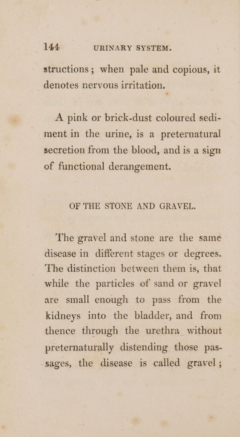 structions; when pale and copious, it _ denotes nervous irritation. A pink or brick-dust coloured sedi- ment in the urine, is a preternatural secretion from the blood, and is a sign of functional derangement. OF THE STONE AND GRAVEL. The gravel and stone are the same disease in different stages or degrees. The distinction between them is, that while the particles of sand or gravel are small enough to pass from the kidneys into the bladder, and from thence through the urethra_ without preternaturally distending those pas- -sages, the disease is called gravel ;