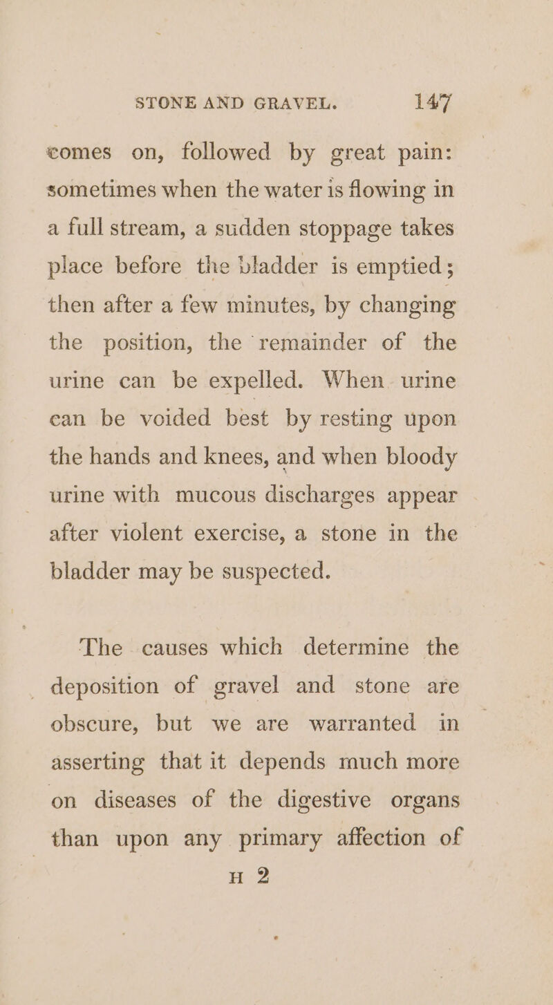 comes on, followed by great pain: sometimes when the water is flowing in a full stream, a sudden stoppage takes place before the bladder is emptied ; then after a few minutes, by changing the position, the remainder of the urine can be expelled. When. urine can be voided best by resting upon the hands and knees, and when bloody urine with mucous discharges appear after violent exercise, a stone in the bladder may be suspected. The causes which determine the _ deposition of gravel and stone are obscure, but we are warranted in asserting that it depends much more on diseases of the digestive organs than upon any primary affection of 1s