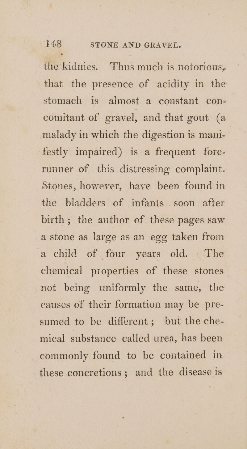 the kidnies. Thus much is notorious, that the presence of acidity in the stomach is almost a constant con- comitant of gravel, and that gout (a malady in which the digestion is mani- | festly impaired) is a frequent fore- runner of this distressing complaint. Stones, however, have been found in the bladders of infants soon after birth ; the author of these pages saw a stone as large as an egg taken from a child of four . years old. « The chemical properties of these stones not being uniformly the same, the causes of their formation may be pre- sumed to be different; but the che- mical substance called urea, has been commonly found to be contained in these concretions ; and the disease is