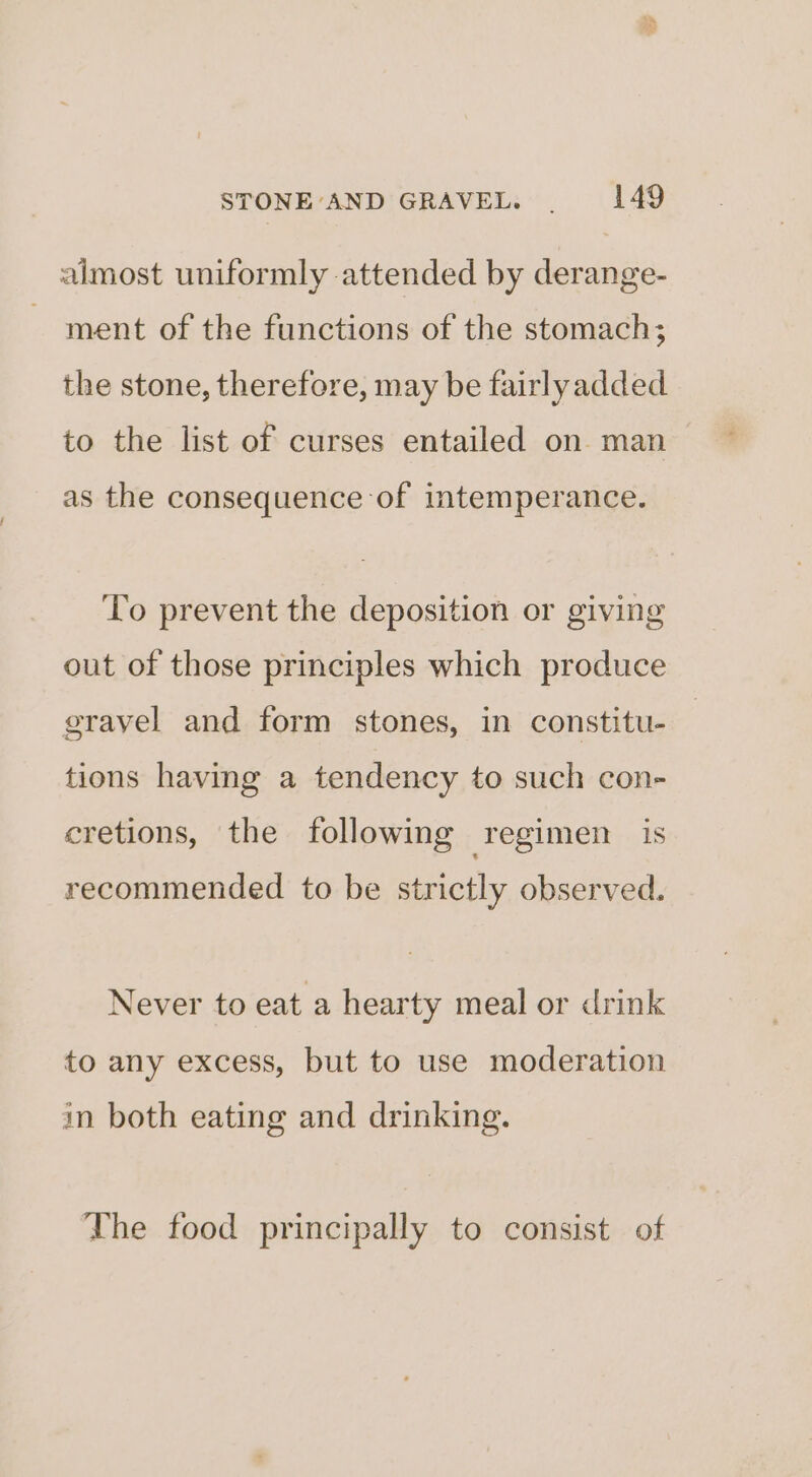 almost uniformly attended by derange- ment of the functions of the stomach; the stone, therefore, may be fairlyadded to the list of curses entailed on man as the consequence of intemperance. To prevent the deposition or giving out of those principles which produce gravel and form stones, in constitu- tions having a tendency to such con- cretions, the following regimen is recommended to be strictly observed. Never to eat a hearty meal or drink to any excess, but to use moderation in both eating and drinking. The food principally to consist of