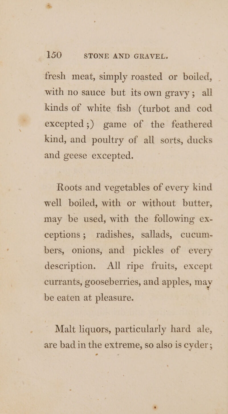 fresh meat, simply roasted or boiled, | with no sauce but its own gravy; all kinds of white fish (turbot and cod excepted;) game of the feathered Kind, and poultry of all sorts, ducks and geese excepted. Roots and vegetables of every kind well boiled, with or without butter, may be used, with the following ex- ceptions; radishes, sallads, cucum- bers, onions, and pickles of every description. All ripe fruits, except currants, gooseberries, and apples, may be eaten at pleasure. Malt liquors, particularly hard ale, are bad in the extreme, so also is cyder; ¢