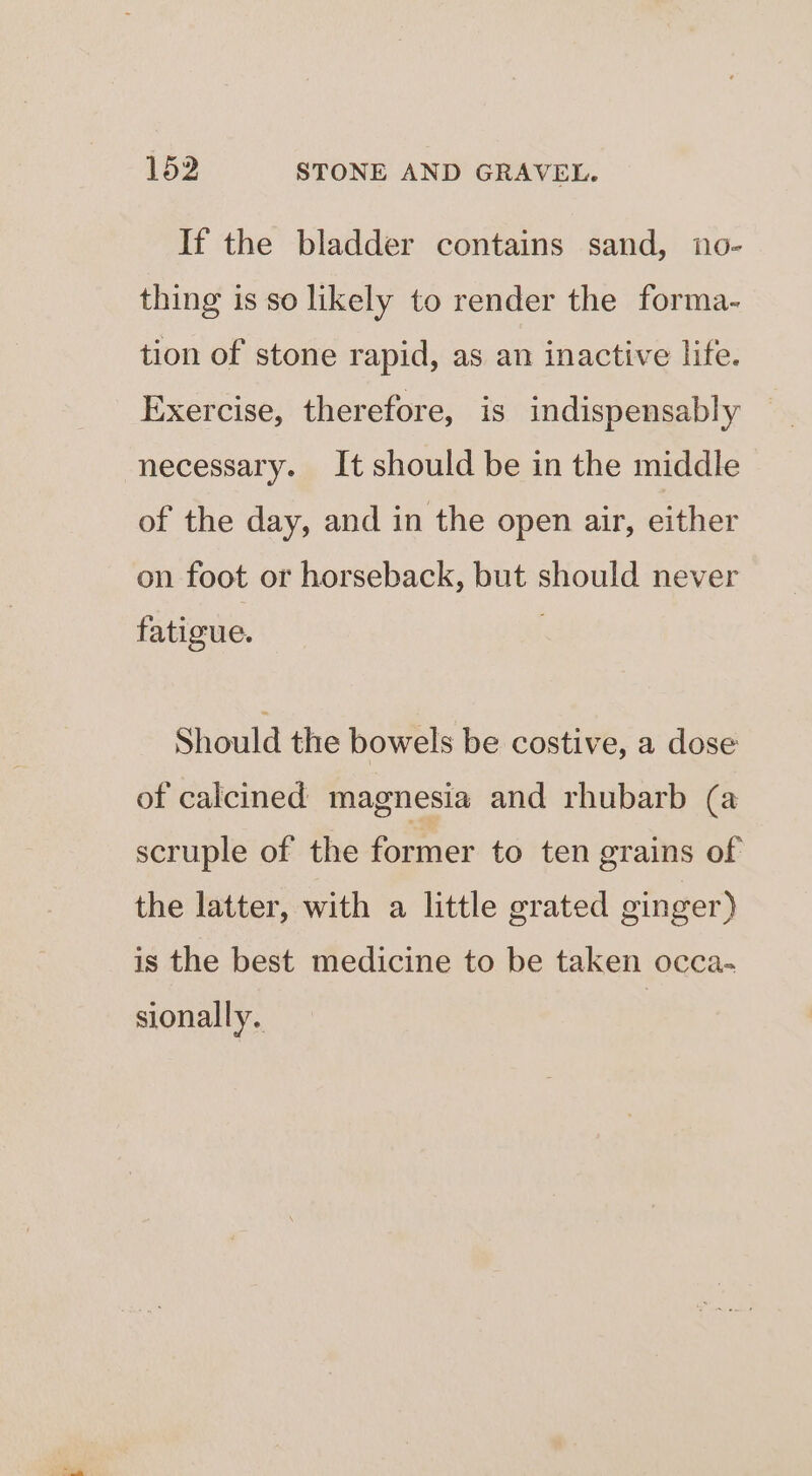 If the bladder contains sand, no- thing is so likely to render the forma- tion of stone rapid, as an inactive life. Exercise, therefore, is indispensably necessary. It should be in the middle of the day, and in the open air, either on foot or horseback, but should never fatigue. Should the bowels be costive, a dose of calcined magnesia and rhubarb (a scruple of the former to ten grains of the latter, with a little grated ginger) is the best medicine to be taken occa- sionally.