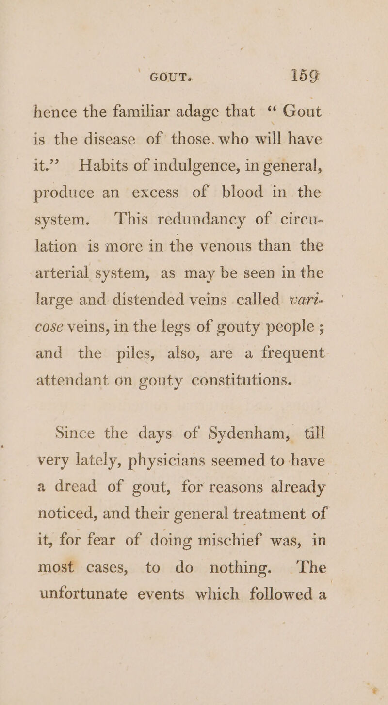| GOUT. 15g hence the familiar adage that “ Gout is the disease of those. who will have it.” Habits of indulgence, in general, produce an excess of blood in the system. This redundancy of circu- lation is more in the venous than the arterial system, as may be seen in the large and distended veins called vari- cose veins, in the legs of gouty people ; and the piles, also, are a frequent attendant on gouty constitutions. Since the days of Sydenham, till very lately, physicians seemed to have a dread of gout, for reasons already noticed, and their general treatment of it, for fear of doing mischief was, in most cases, to do nothing. The unfortunate events which followed ‘