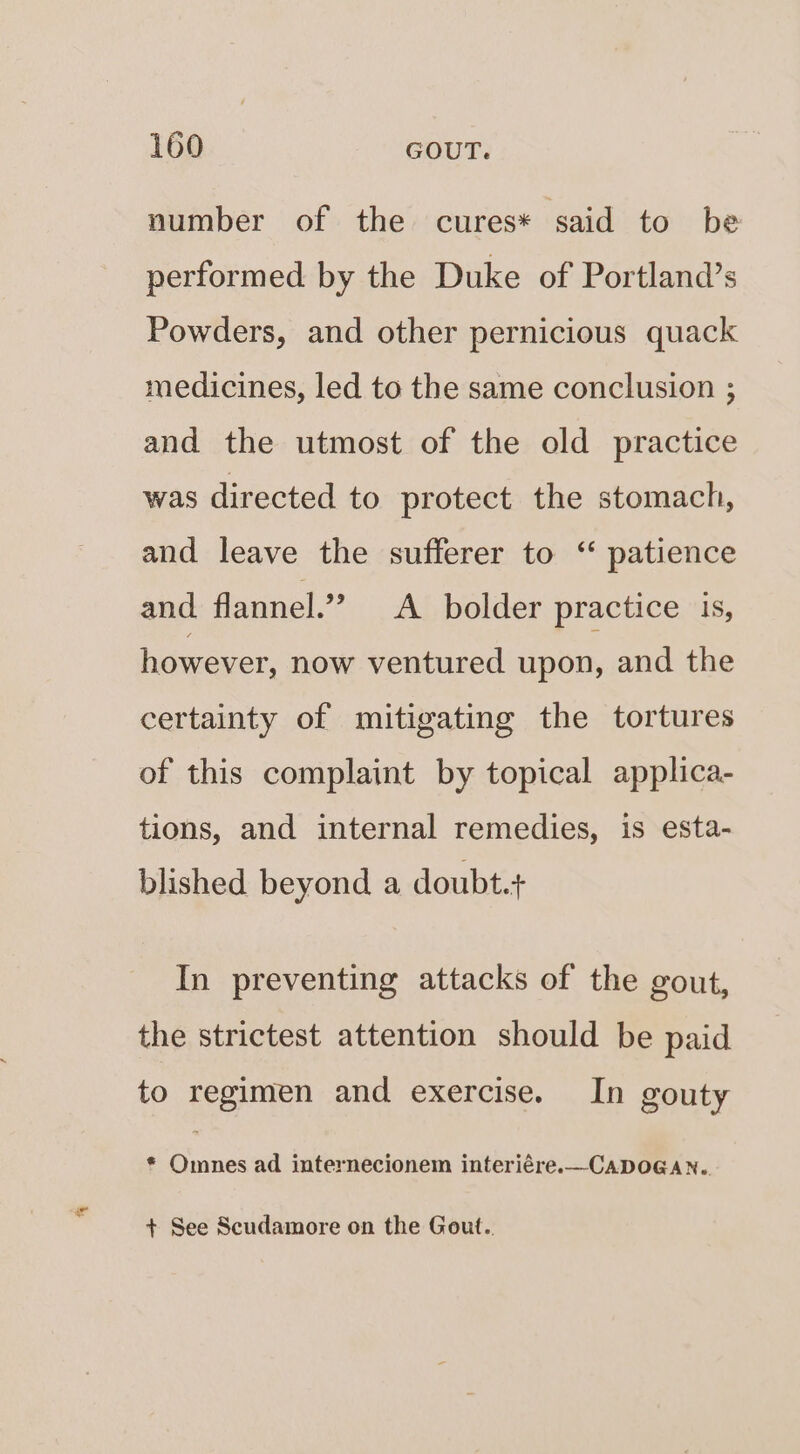 number of the cures* said to be performed by the Duke of Portland’s Powders, and other pernicious quack medicines, led to the same conclusion ; and the utmost of the old practice was directed to protect the stomach, and leave the sufferer to ‘ patience and flannel.” A bolder practice is, however, now ventured upon, and the certainty of mitigating the tortures of this complaint by topical applica- tions, and internal remedies, is esta- blished beyond a doubt.+ In preventing attacks of the gout, the strictest attention should be paid to regimen and exercise. In gouty * Omnes ad internecionem interiére.—CADOGAN.. + See Scudamore on the Gout..