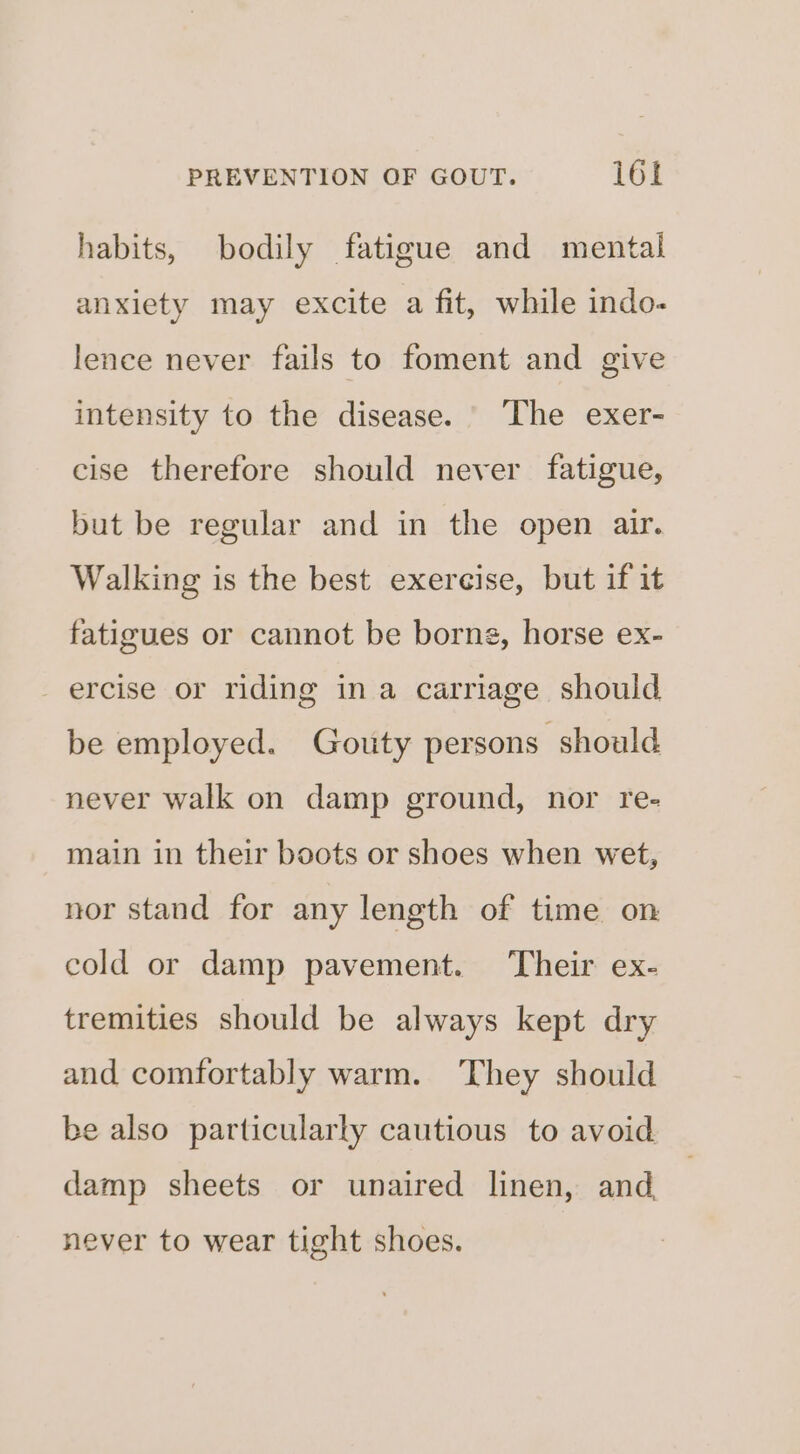 habits, bodily fatigue and mental anxiety may excite a fit, while indo- lence never fails to foment and give intensity to the disease. ‘The exer- cise therefore should never fatigue, but be regular and in the open air. Walking is the best exereise, but if it fatigues or cannot be borne, horse ex- ercise or riding ina carriage should be employed. Gouty persons should never walk on damp ground, nor re- main in their boots or shoes when wet, nor stand for any length of time on cold or damp pavement. Their ex- tremities should be always kept dry and comfortably warm. They should be also particularly cautious to avoid damp sheets or unaired linen, and never to wear tight shoes.
