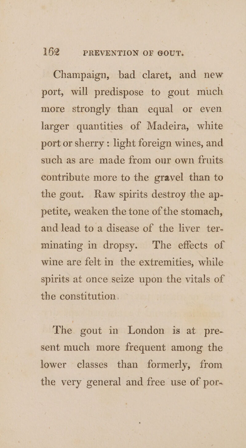 Champaign, bad claret, and new port, will predispose to gout much more strongly than equal or even larger quantities of Madeira, white © port or sherry: light foreign wines, and such as are made from our own fruits contribute more to the gravel than to the gout. Raw spirits destroy the ap- petite, weaken the tone of the stomach, and lead to a disease of the liver ter- minating in dropsy. The effects of — wine are felt in the extremities, while spirits at once seize upon the vitals of the constitution. The gout in London is at pre- sent much more frequent among the lower classes than formerly, from the very general and free use of por-~