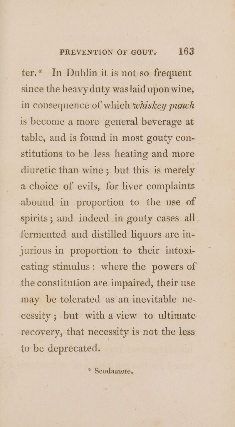 ter.* In Dublin it is not so frequent since the heavy duty waslaid upon wine, in consequence of which whiskey punch is become a more general beverage at table, and is found.in most gouty con- stitutions to be less heating and more diuretic than wine ; but this is merely a choice of evils, for liver complaints abound in proportion to the use of spirits ; and indeed in gouty cases all fermented and distilled liquors are in- jurious in proportion to their intoxi- cating stimulus: where the powers of the constitution are impaired, their use may be tolerated as an inevitable ne- cessity ; but with aview to ultimate recovery, that necessity is not the less to be deprecated. * Scudamore.