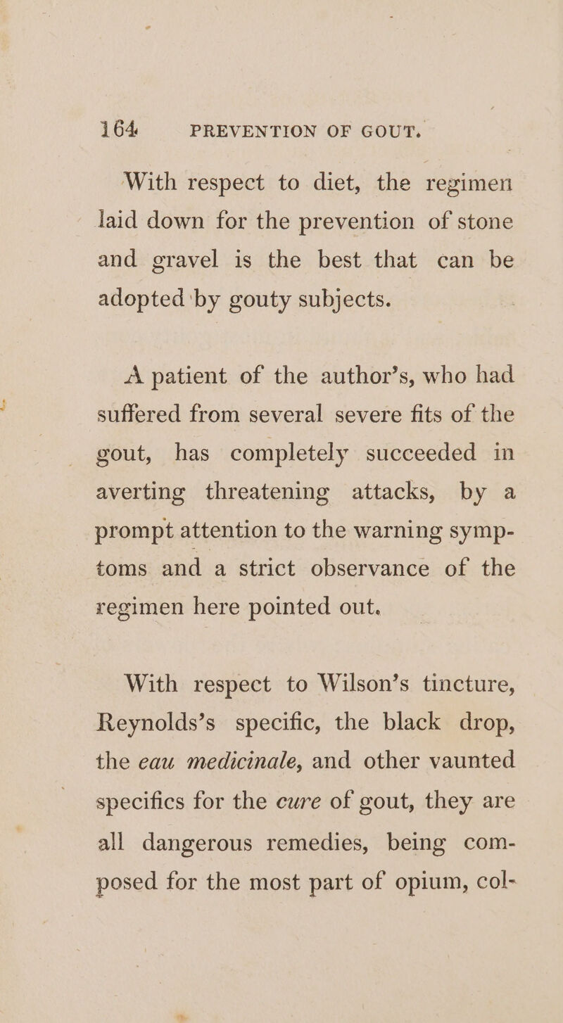 With respect to diet, the regimen laid down for the prevention of stone and gravel is the best that can be adopted by gouty subjects. «A patient of the author’s, who had suffered from several severe fits of the gout, has completely succeeded in averting threatening attacks, by a prompt attention to the warning symp- toms and a strict observance of the regimen here pointed out. With respect to Wilson’s tincture, Reynolds’s specific, the black drop, the eau medicinale, and other vaunted specifics for the cure of gout, they are all dangerous remedies, being com- posed for the most part of opium, col-