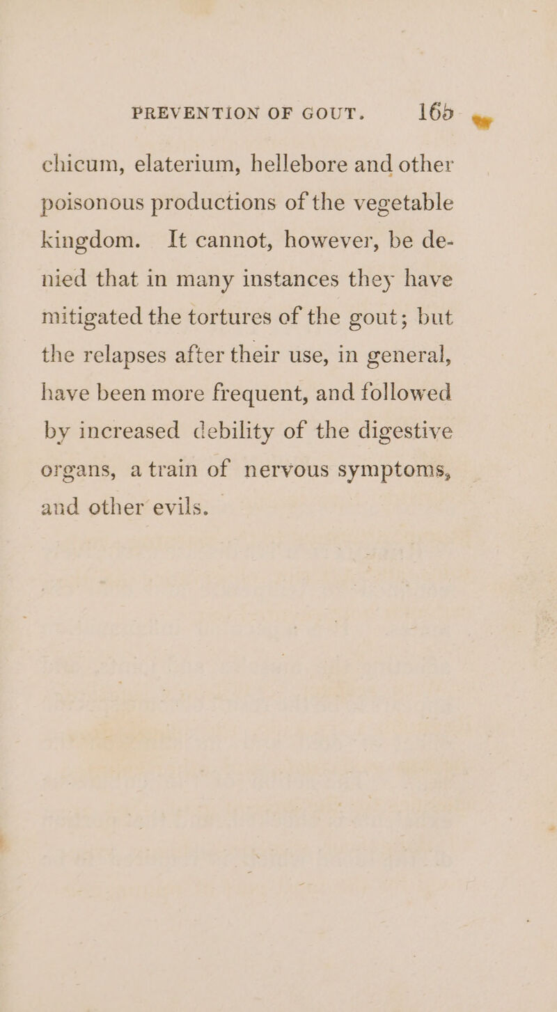 chicum, elaterium, hellebore and other poisonous productions of the vegetable kingdom. It cannot, however, be de- nied that in many instances they have mitigated the tortures of the gout; but the relapses after their use, in general, have been more frequent, and followed by increased debility of the digestive organs, atrain of nervous symptoms, and other evils. —