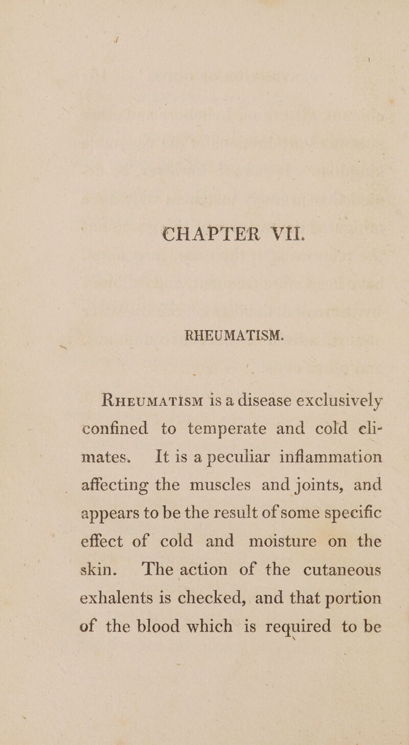 RHEUMATISM. RHEUMATISM is a disease exclusively confined to temperate and cold eli- mates. It is a peculiar inflammation affecting the muscles and joints, and appears to be the result of some specific effect of cold and moisture on the skin. The action of the cutaneous exhalents is checked, and that portion of the blood which is required to be
