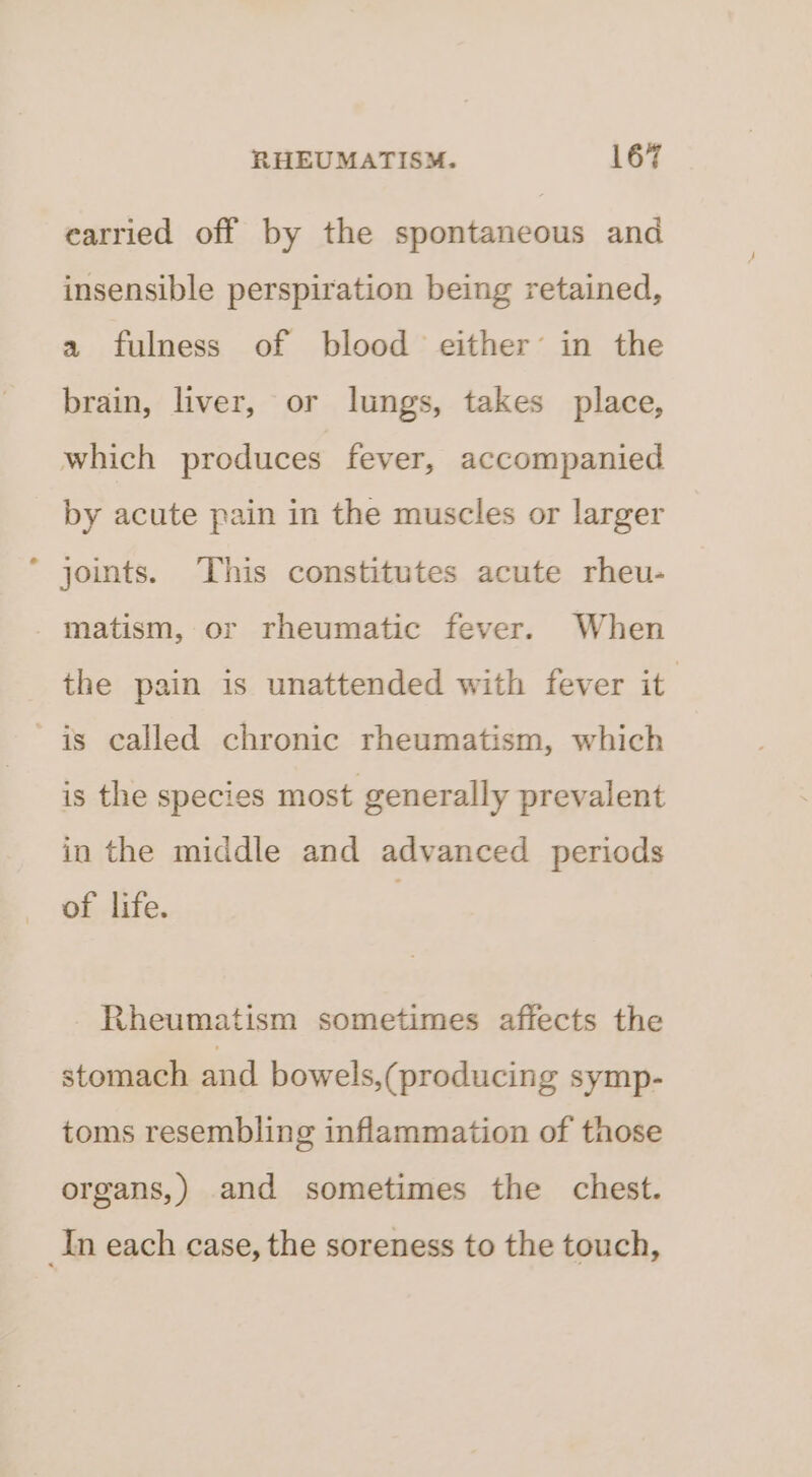 earried off by the spontaneous and insensible perspiration being retained, a fulness of blood either’ in the brain, liver, or lungs, takes place, which produces fever, accompanied by acute pain in the muscles or larger joints. This constitutes acute rheu- -matism, or rheumatic fever. When the pain is unattended with fever it is called chronic rheumatism, which is the species most generally prevalent in the middle and advanced periods of life. Rheumatism sometimes affects the stomach and bowels,(producing symp- toms resembling inflammation of those organs,) and sometimes the chest. In each case, the soreness to the touch,