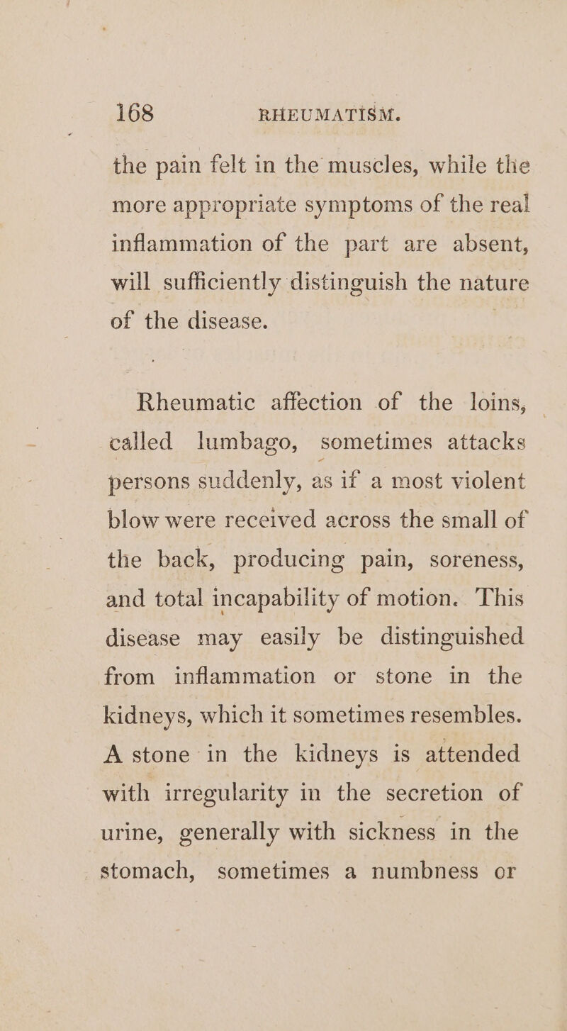 the pain felt in the muscles, while the more appropriate symptoms of the real! inflammation of the part are absent, will sufficiently distinguish the nature of the disease. Rheumatic affection of the loins, — called lumbago, sometimes attacks persons suddenly, as if a most violent blow were received across the small of the back, producing pain, soreness, and total incapability of motion. This disease may easily be distinguished from inflammation or stone in the kidneys, which it sometimes resembles. A stone in the kidneys is attended with irregularity in the secretion of urine, generally with sickness in the stomach, sometimes a numbness or
