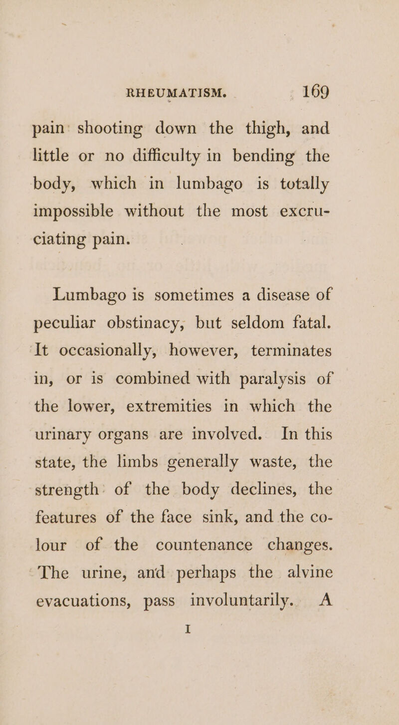 pain’ shooting down the thigh, and little or no difficulty in bending the body, which in lumbago is totally impossible without the most excru- ciating pain. Lumbago is sometimes a disease of peculiar obstinacy, but seldom fatal. It occasionally, however, terminates in, or is combined with paralysis of the lower, extremities in which the urinary organs are involved. In this state, the limbs generally waste, the strength of the body declines, the features of the face sink, and the co- lour of the countenance changes. The urine, and perhaps the alvine evacuations, pass involuntarily. A I