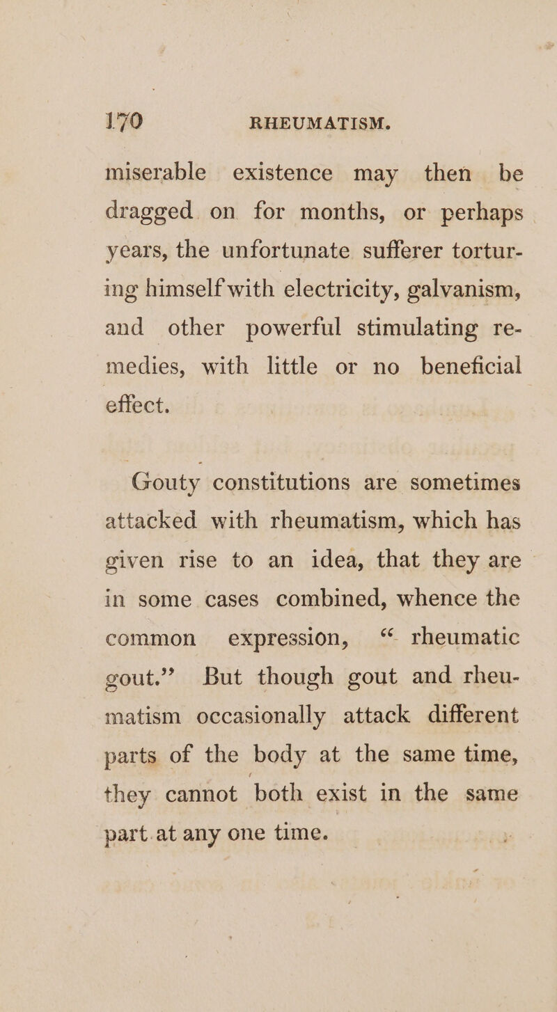 miserable existence may then be dragged on for months, or perhaps years, the unfortunate sufferer tortur- ing himself with electricity, galvanism, and other powerful stimulating re- medies, with little or no beneficial effect. Gouty constitutions are sometimes attacked with rheumatism, which has given rise to an idea, that they are in some cases combined, whence the common expression, “ rheumatic gout.” But though gout and rheu- matism occasionally attack different parts of the body at the same time, they cannot both exist in the same part.at any one time.