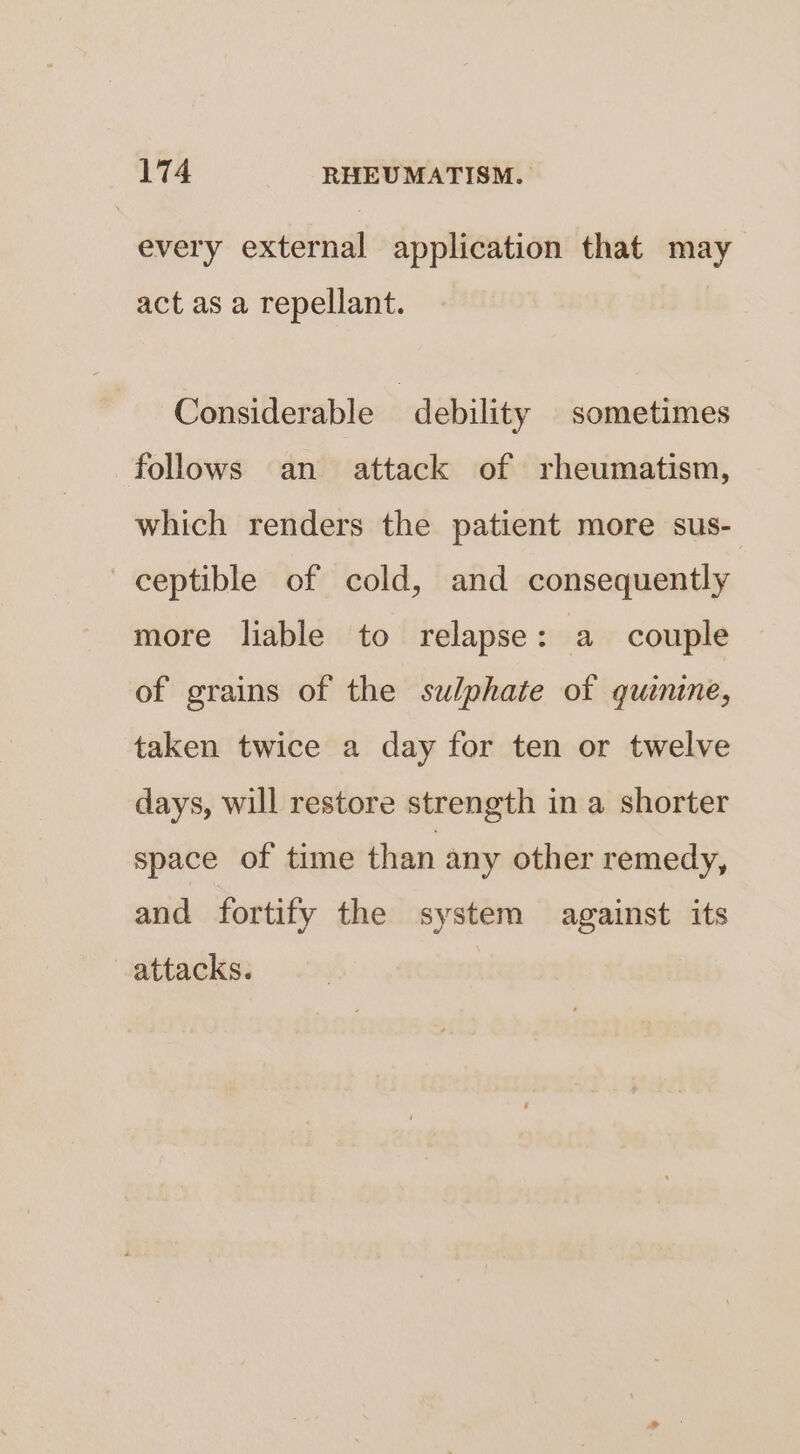every external application that may act as a repellant. Considerable “debility sometimes follows an attack of rheumatism, which renders the patient more sus- ceptible of cold, and consequently more liable to relapse: a couple of grains of the sulphate of quinine, taken twice a day for ten or twelve days, will restore strength in a shorter space of time than any other remedy, and fortify the system against its attacks.