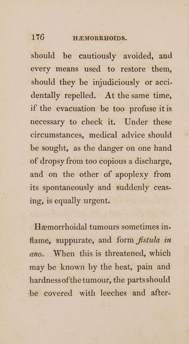 should be cautiously avoided, and every means used to restore them, should they be injudiciously or acci- dentally repelled. At the same time, if the evacuation be too profuse it is necessary to check it. Under these circumstances, medical advice should be sought, as the danger on one hand of dropsy from too copious a discharge, and on the other of apoplexy from its spontaneously and suddenly ceas- ing, is equally urgent. Heemorrhoidal tumours sometimes in- flame, suppurate, and form fistula in ano. When this is threatened, which may be known by the heat, pain and hardness ofthe tumour, the partsshould ‘be covered with leeches and after-