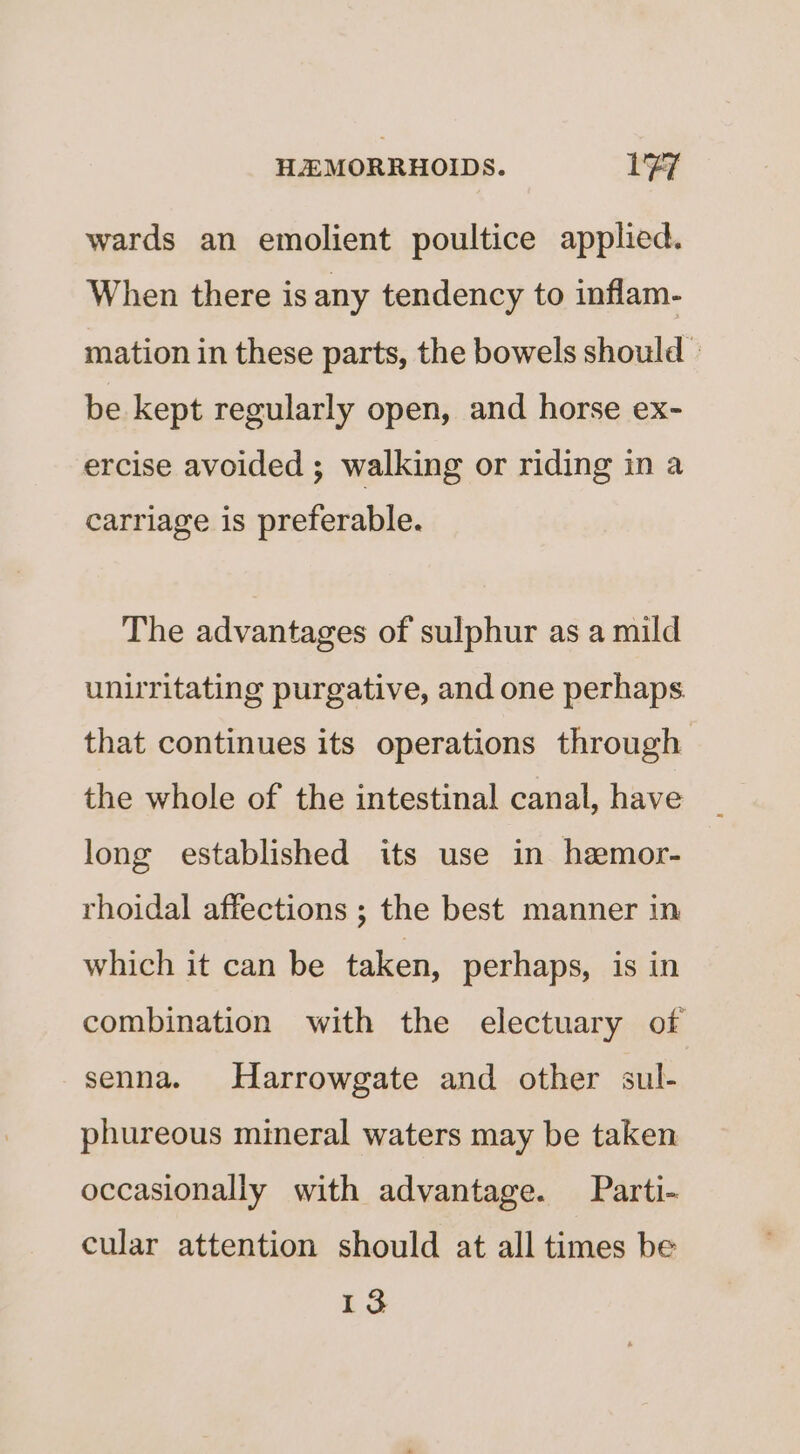 wards an emolient poultice applied. When there is any tendency to inflam- mation in these parts, the bowels should © be kept regularly open, and horse ex- ercise avoided ; walking or riding in a carriage is preferable. The advantages of sulphur as a mild unirritating purgative, and one perhaps that continues its operations through the whole of the intestinal canal, have long established its use in hemor- rhoidal affections ; the best manner in which it can be taken, perhaps, is in combination with the electuary of senna. Harrowgate and other sul- phureous mineral waters may be taken occasionally with advantage. Parti- cular attention should at all times be 13