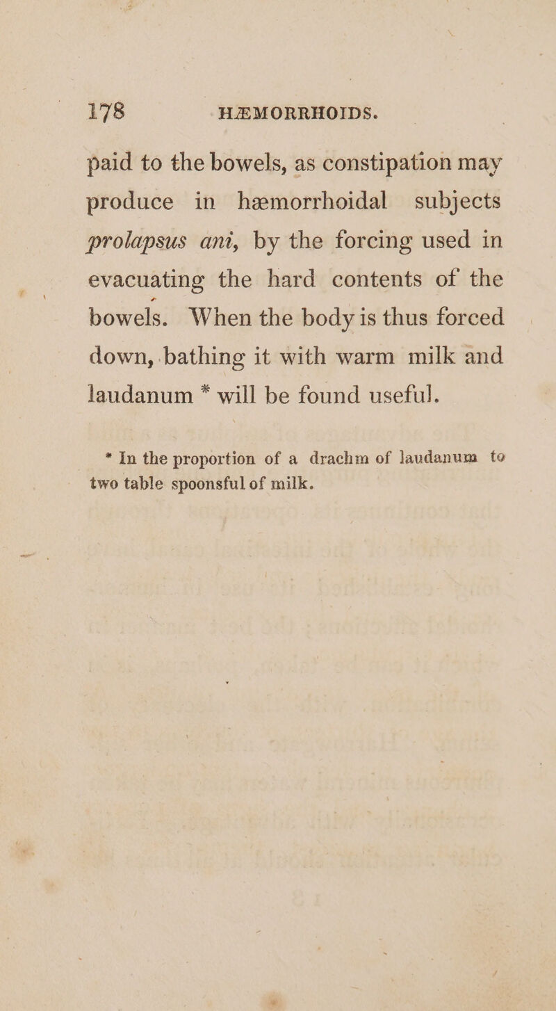 paid to the bowels, as constipation may produce in hemorrhoidal subjects prolapsus ant, by the forcing used in evacuating the hard contents of the bowels. When the body is thus forced down, bathing it with warm milk and laudanum * will be found useful. * In the proportion of a drachm of laudanum te two table spoonsful of milk.