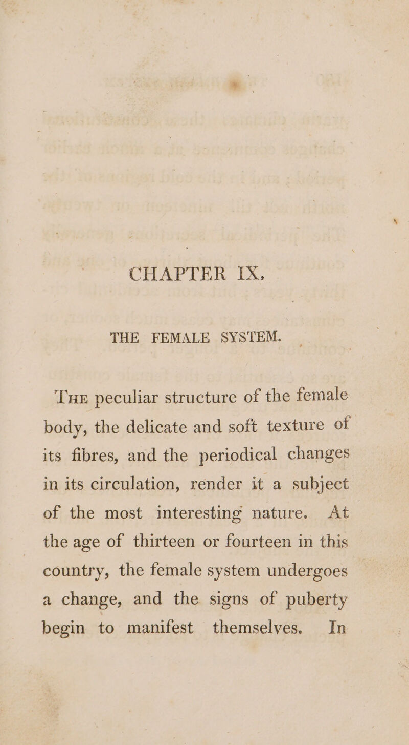 THE FEMALE SYSTEM. Tue peculiar structure of the female body, the delicate and soft texture of its fibres, and the periodical changes in its circulation, render it a subject of the most interesting nature. At the age of thirteen or fourteen in this country, the female system undergoes a change, and the signs of puberty begin to manifest themselves. In