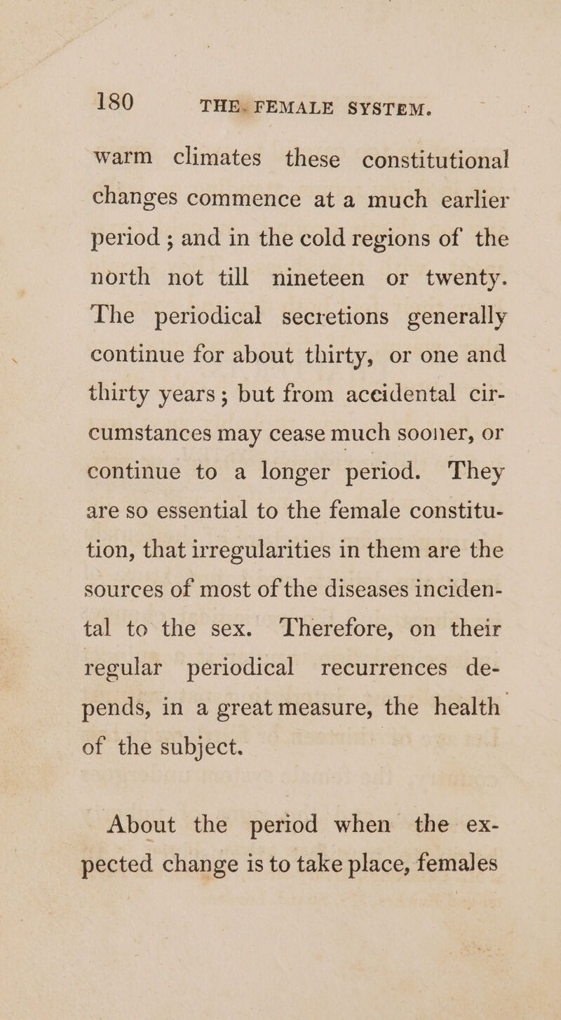 warm climates these constitutional changes commence at a much earlier period ; and in the cold regions of the north not till nineteen or twenty. The periodical secretions generally continue for about thirty, or one and thirty years; but from aceidental cir- cumstances may cease much sooner, or continue to a longer period. They are so essential to the female constitu- tion, that irregularities in them are the sources of most of the diseases inciden- tal to the sex. ‘Therefore, on their regular periodical recurrences de- pends, in a great measure, the health of the subject. About the pertod when the ex- pected change is to take place, females