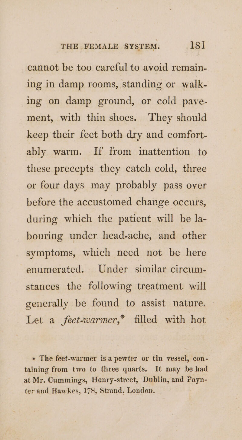 cannot be too careful to avoid remain- ing in damp rooms, standing or walk- ing on damp ground, or cold pave- ment, with thin shoes. They should keep their feet both dry and comfort- ably warm. If from inattention to these precepts they catch cold, three or four days may probably pass over before the accustomed change occurs, during which the patient will be la- bouring under head-ache, and other symptoms, which need not be here enumerated. Under similar circum- stances the following treatment will generally be found to assist nature. Let a feet-warmer,* filled with hot * The feet-warmer is a pewter or tin vessel, con- taining from two to three quarts. It may be had at Mr. Cummings, Henry-street, Dublin, and Payn- ter and Hawkes, 178, Strand, London.