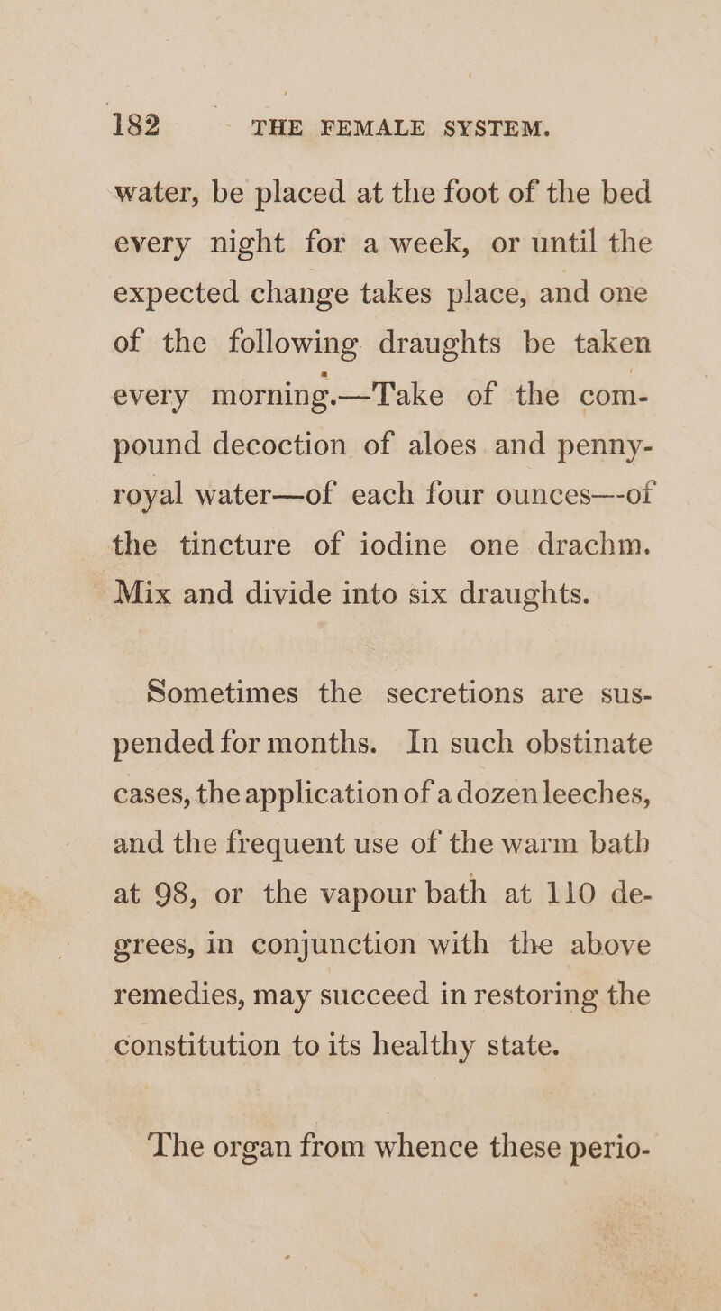 water, be placed at the foot of the bed every night for a week, or until the expected change takes place, and one of the following draughts be taken every morning. —Take of the com- pound decoction of aloes and penny- royal water—of each four ounces—-of the tincture of iodine one drachm. Mix and divide into six draughts. Sometimes the secretions are sus- pended for months. In such obstinate cases, the application of a dozen leeches, and the frequent use of the warm bath at 98, or the vapour bath at 110 de- grees, in conjunction with the above remedies, may succeed in restoring the constitution to its healthy state. The organ from whence these perio-