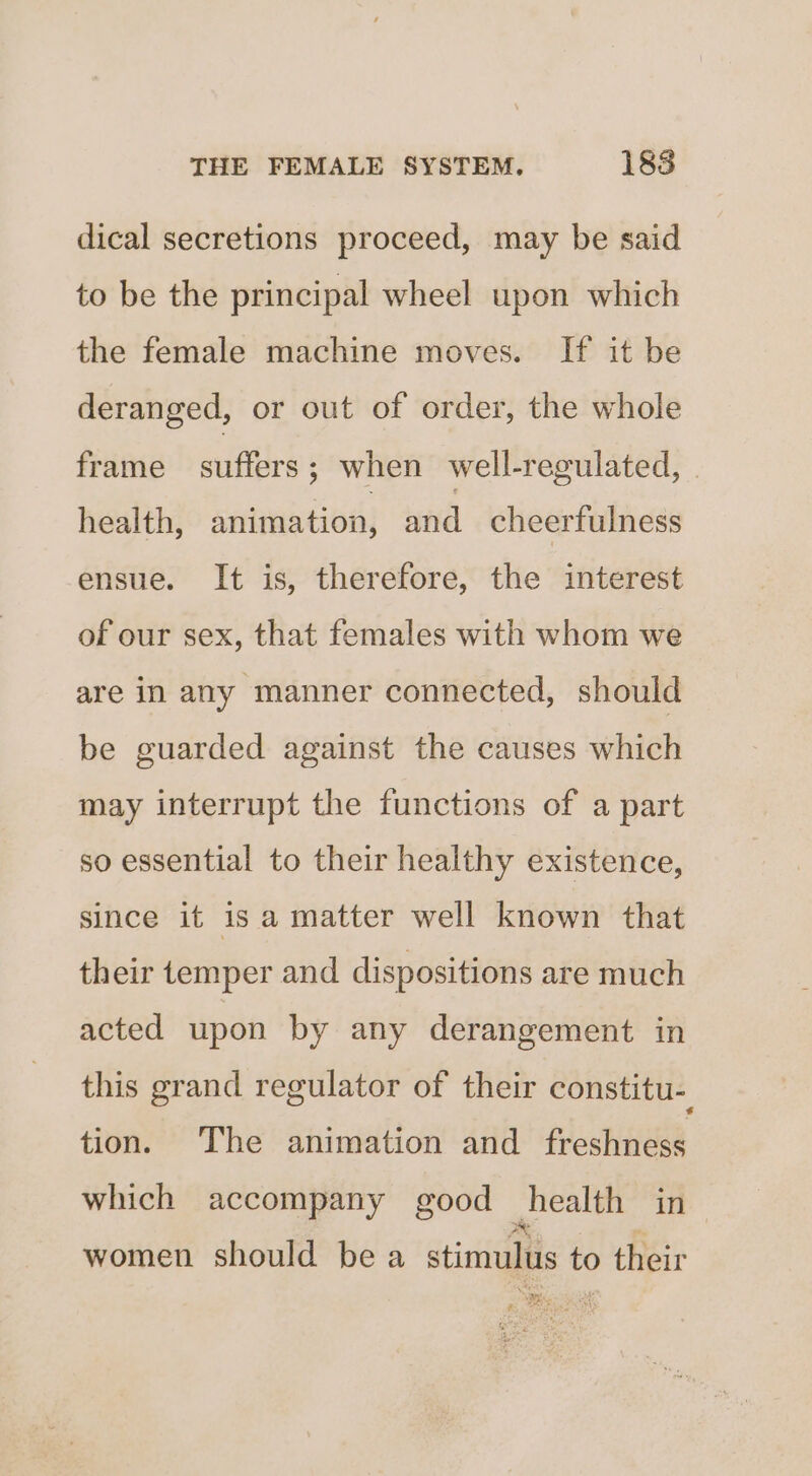 dical secretions proceed, may be said to be the principal wheel upon which the female machine moves. If it be deranged, or out of order, the whole frame suffers; when well-regulated, health, animation, wid cheerfulness ensue. It is, therefore, the interest of our sex, that females with whom we are in any manner connected, should be guarded against the causes which may interrupt the functions of a part so essential to their healthy existence, since it 1s a matter well known that their temper and dispositions are much acted upon by any derangement in this grand regulator of their constitu-_ tion. The animation and freshness which accompany good health in women should bea stimulus to their