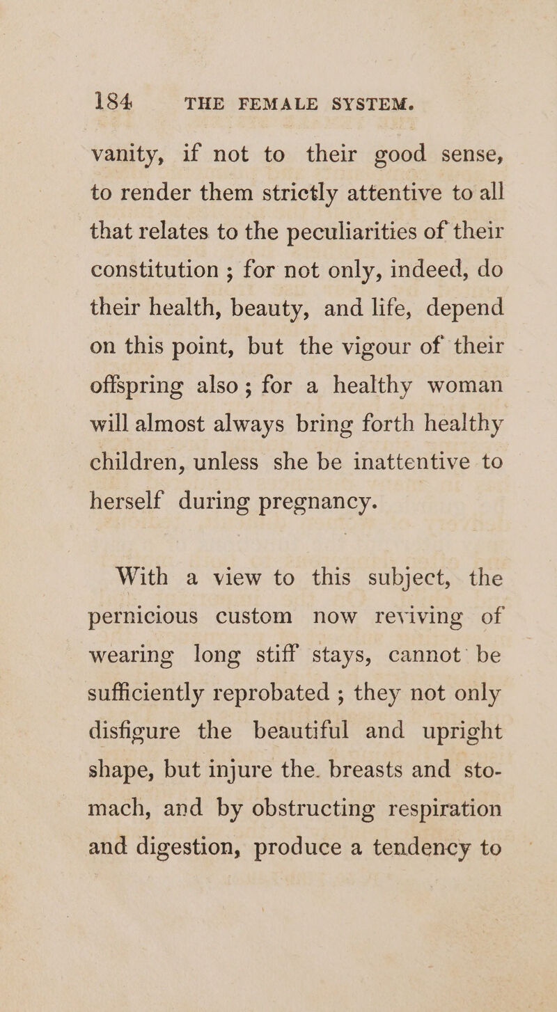 vanity, if not to their good sense, to render them strictly attentive to all that relates to the peculiarities of their constitution ; for not only, indeed, do their health, beauty, and life, depend on this point, but the vigour of their offspring also; for a healthy woman will almost always bring forth healthy children, unless she be inattentive to herself during pregnancy. With a view to this subject, the pernicious custom now reviving of wearing long stiff stays, cannot’ be sufficiently reprobated ; they not only disfigure the beautiful and upright shape, but injure the. breasts and_sto- mach, and by obstructing respiration and digestion, produce a tendency to