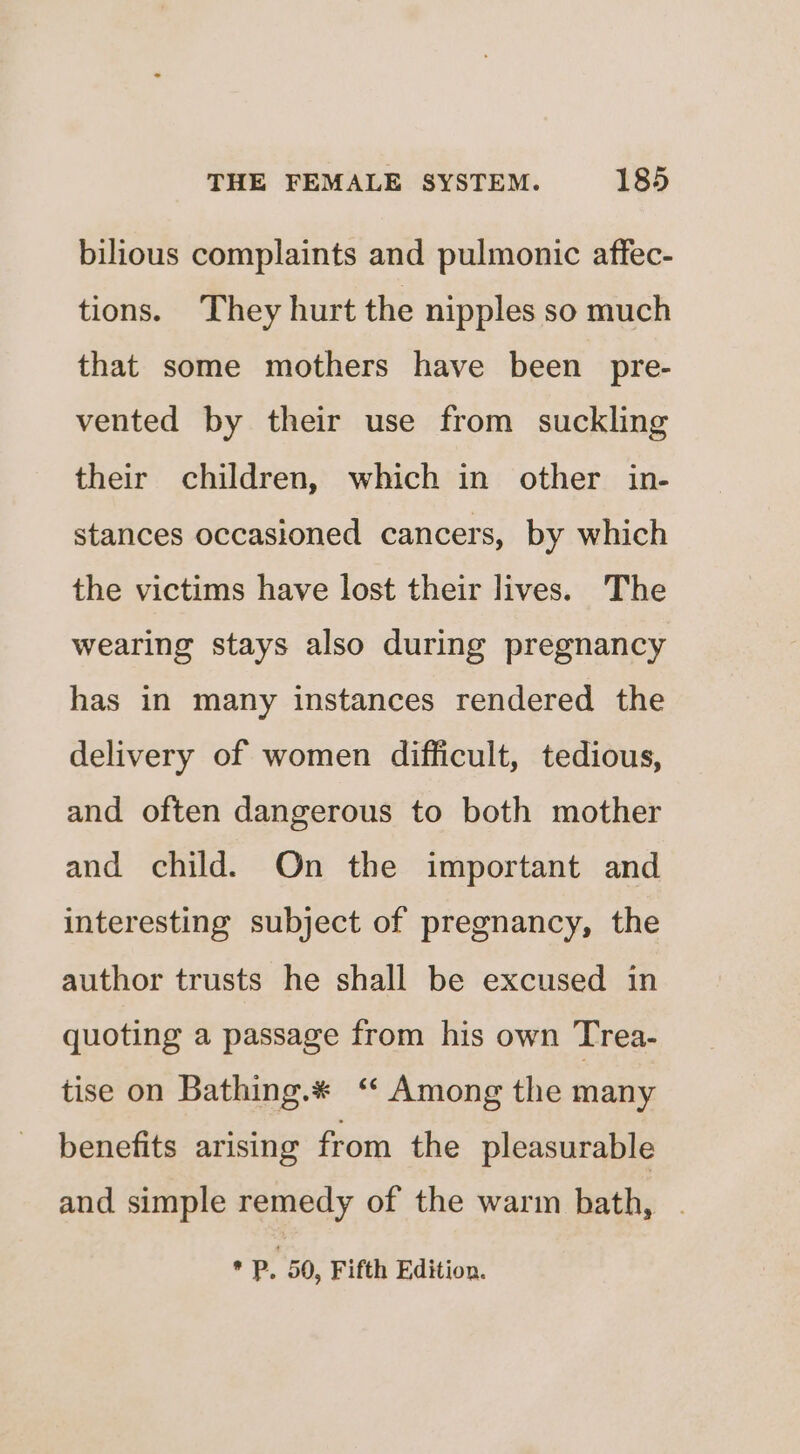 bilious complaints and pulmonic affec- tions. They hurt the nipples so much that some mothers have been pre- vented by their use from suckling their children, which in other in- stances occasioned cancers, by which the victims have lost their lives. The wearing stays also during pregnancy has in many instances rendered the delivery of women difficult, tedious, and often dangerous to both mother and child. On the important and interesting subject of pregnancy, the author trusts he shall be excused in quoting a passage from his own Trea- tise on Bathing.* ‘‘ Among the many benefits arising from the pleasurable and simple remedy of the warm bath, . * P, 50, Fifth Edition.