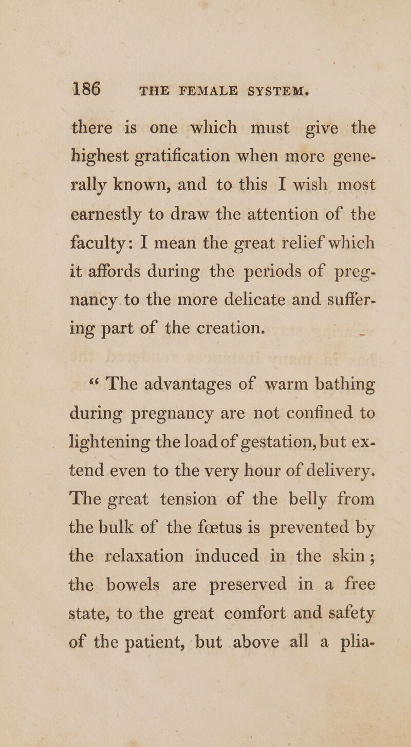 there is one which must give the highest gratification when more gene- rally known, and to this I wish most earnestly to draw the attention of the faculty: I mean the great relief which it affords during the periods of preg- nancy.to the more delicate and suffer- a ing part of the creation. ‘‘ ‘The advantages of warm bathing during pregnancy are not confined to lightening the load of gestation, but ex- tend even to the very hour of delivery. The great tension of the belly from the bulk of the foetus is prevented by the relaxation induced in the skin; the bowels are preserved in a free state, to the great comfort and safety of the patient, but above all a_plia-