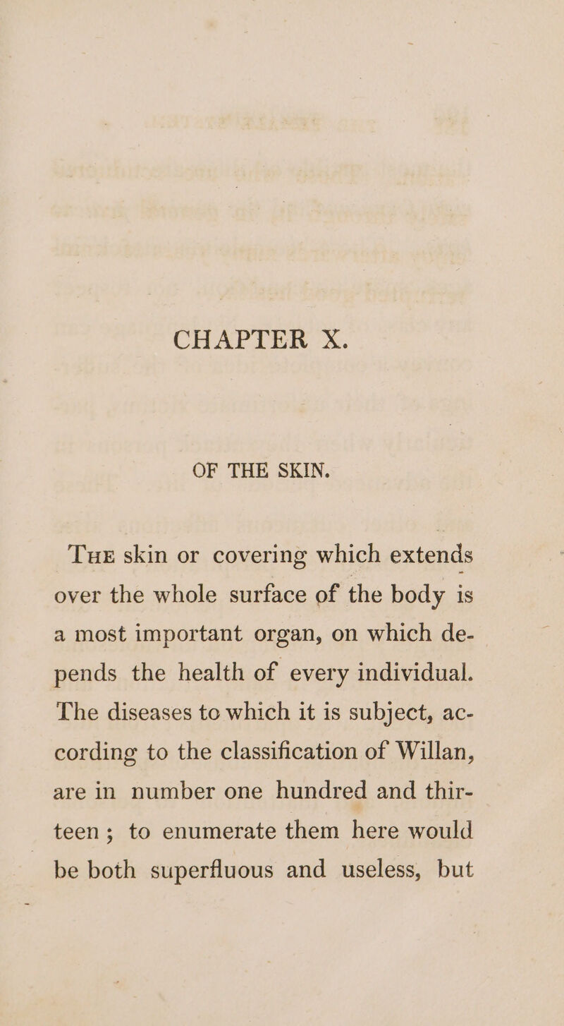 CHAPTER X. OF THE SKIN. Tue skin or covering which extends over the whole surface of the body is a most important organ, on which de- pends the health of every individual. The diseases to which it is subject, ac- cording to the classification of Willan, are in number one hundred and thir- teen; to enumerate them here would be both superfluous and useless, but
