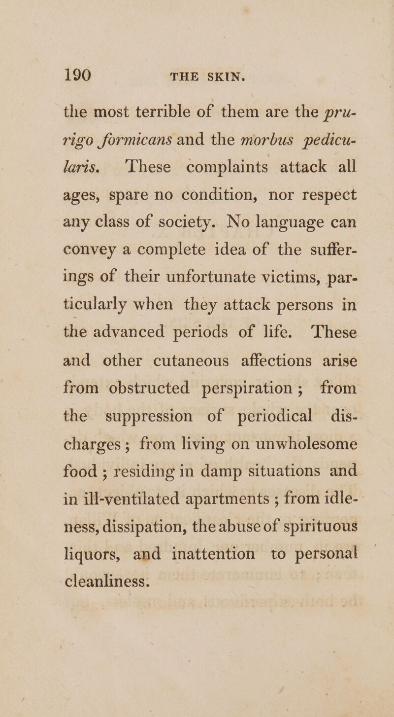 the most terrible of them are the pru- rigo formicans and the morbus pedicu- laris. These complaints attack all ages, spare no condition, nor respect any class of society. No language can convey a complete idea of the suffer- ings of their unfortunate victims, par- ticularly when they attack persons in the advanced periods of life. These and other cutaneous affections arise from obstructed perspiration; from the suppression of periodical dis- charges; from living on unwholesome food ; residing in damp situations and in ill-ventilated apartments ; from idle- ness, dissipation, the abuse of spirituous liquors, and inattention to personal cleanliness.