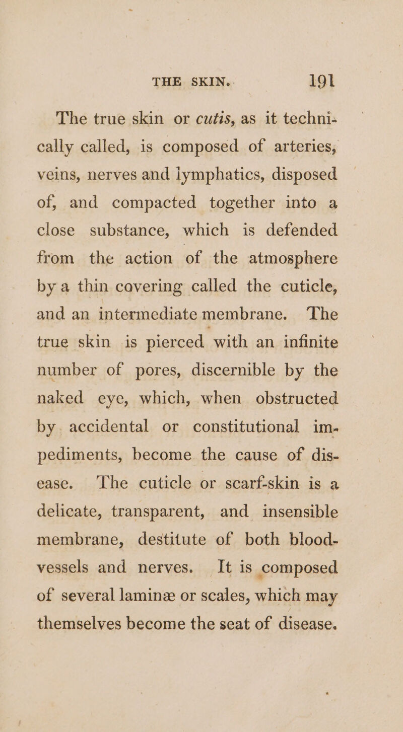 The true skin or cutis, as it techni- cally called, is composed of arteries, veins, nerves and iymphatics, disposed of, and compacted together into a close substance, which is defended from the action of the atmosphere by a thin covering called the cuticle, and an intermediate membrane. The true skin is pierced with an infinite number of pores, discernible by the naked eye, which, when obstructed by. accidental or constitutional im. pediments, become the cause of dis- ease. The cuticle or scarf-skin is a delicate, transparent, and_ insensible membrane, destitute of both blood- vessels and nerves. It is composed of several laminz or scales, which may themselves become the seat of disease.