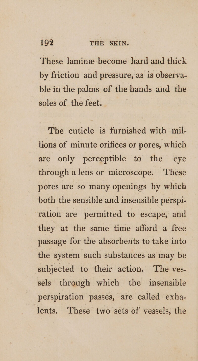 These laminee become hard and thick by friction and pressure, as is observa- ble in the palms of the hands and the soles of the feet. The cuticle is furnished with mil- lions of minute orifices or pores, which are only perceptible to the eye through alens or microscope. These pores are so many openings by which both the sensible and insensible perspi- ration are permitted to escape, and they at the same time afford a free passage for the absorbents to take into the system such substances as may be subjected to their action. The ves- sels through which the insensible perspiration passes, are called exha- lents. These two sets of vessels, the