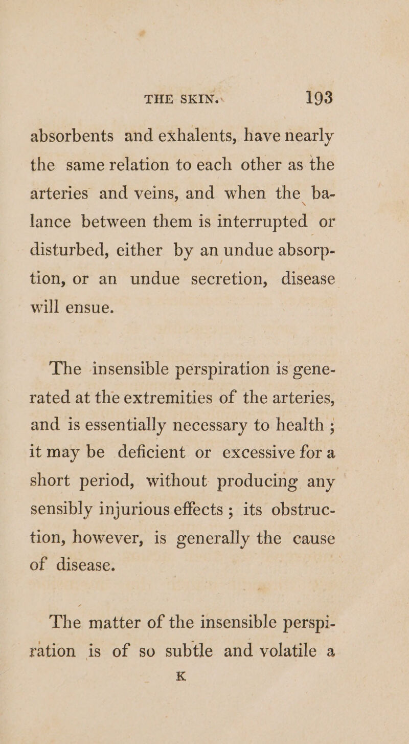 absorbents and exhalents, have nearly the same relation to each other as the arteries and veins, and when the_ba- lance between them is interrupted or disturbed, either by an undue absorp- tion, or an undue secretion, disease will ensue. The insensible perspiration is gene- rated at the extremities of the arteries, and. is essentially necessary to health ; it may be deficient or excessive for a short period, without producing any sensibly injurious effects ; its obstruc- tion, however, is generally the cause of disease. The matter of the insensible perspi- ration is of so subtle and volatile a K