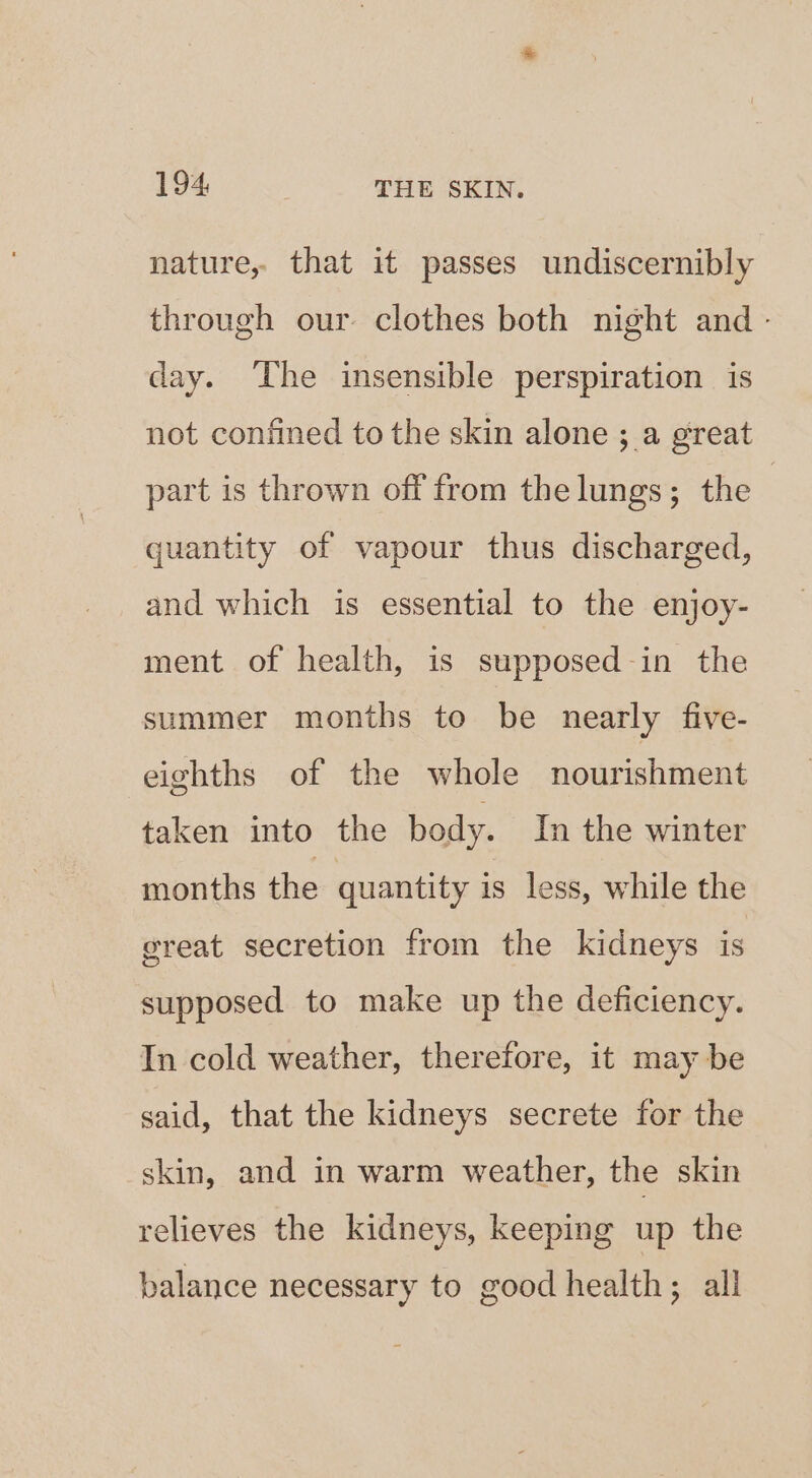 nature, that it passes undiscernibly through our. clothes both night and - day. The insensible perspiration is not confined to the skin alone ; a great part is thrown off from the lungs; the | quantity of vapour thus discharged, and which is essential to the enjoy- ment of health, is supposed-in the summer months to be nearly five- eighths of the whole nourishment taken into the body. In the winter months the quantity is less, while the great secretion from the kidneys is supposed to make up the deficiency. In cold weather, therefore, it may be said, that the kidneys secrete for the skin, and in warm weather, the skin relieves the kidneys, keeping up the balance necessary to good health; all